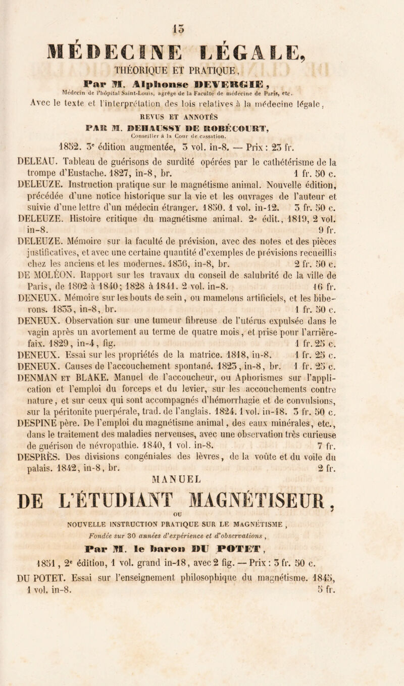 15 MEDECINE LEGALE, THÉORIQUE ET PRATIQUE, Par SI. Alphonse MEVEKGIE , Médecin de l’hôpital Saint-Louis, agrège de la Faculté de médecine de Paris, etc. Avec le texte et l'interprétation des lois relatives à la médecine légale, REVUS ET ANNOTÉS FAIS M. WEIIUSS1 3JE EtOBÉCOURÏ, Conseiller à la Cour de cassation. 1852. 3e édition augmentée, 3 vol. in-8. — Prix : 23 fr. DELEAU. Tableau de guérisons de surdité opérées par le cathétérisme de la trompe d’Eustache. 1827, in-8, br. 1 fr. 50 c. DELEUZE. Instruction pratique sur le magnétisme animal. Nouvelle édition, précédée d’une notice historique sur la vie et les ouvrages de l’auteur et suivie d’une lettre d’un médecin étranger. 1850. 1 vol. in-12. 3 fr. 50 c. DELEUZE. Histoire critique du magnétisme animal. 2« édit, 1819,2 vol. in-8. 9 fr. DELEUZE. Mémoire sur la faculté de prévision, avec des notes et des pièces justificatives, et avec une certaine quantité d’exemples de prévisions recueillis chez les anciens et les modernes. 1836, in-8, br. 2 fr. 50 c. DE MOLÉON. Rapport sur les travaux du conseil de salubrité de la ville de Paris, de 1802 à 1840; 1828 à 1841. 2 vol. in-8. 16 fr. DENEUX. Mémoire sur les bouts de sein, ou mamelons artificiels, et les bibe- rons. 1835, in-8, br. 1 fr. 50 c. DENEUX. Observation sur une tumeur fibreuse de l’utérus expulsée dans le vagin après un avortement au terme de quatre mois, et prise pour l’arrière- faix. 1829, in-4, fig. 1 fr. 25 c. DENEUX. Essai sur les propriétés de la matrice. 1818, in-8. 1 fr. 25 c. DENEUX. Causes de l’accouchement spontané. 1825, in-8, br. 1 fr. 25 c. DENMAN et BLAKE. Manuel de l’accoucheur, ou Aphorismes sur l’appli- cation et l’emploi du forceps et du levier, sur les accouchements contre nature, et sur ceux qui sont accompagnés d’hémorrhagie et de convulsions, sur la péritonite puerpérale, trad. de l’anglais. 1824.1 vol. in-18. 3 fr. 50 c. DESPINE père. De l’emploi du magnétisme animal, des eaux minérales, etc., dans le traitement des maladies nerveuses, avec une observation très curieuse de guérison de névropathie. 1840,1 vol. in-8. 7 fr. DESPRÈS. Des divisions congéniales des lèvres, de la voûte et du voile du palais. 1842, in-8, br. 2 fr. MANUEL DE LÉTUDIANT MAGNÉTISEUR, OU NOUVELLE INSTRUCTION PRATIQUE SUR LE MAGNÉTISME , Fondée sur 30 années d’expérience et d'observations , Par M. le Baron PU POT JET, 1851, 2e édition, 1 vol. grand in-18, avec2 fig. — Prix : 5 fr. 50 c. DU POTET. Essai sur l’enseignement philosophique du magnétisme. 1845,