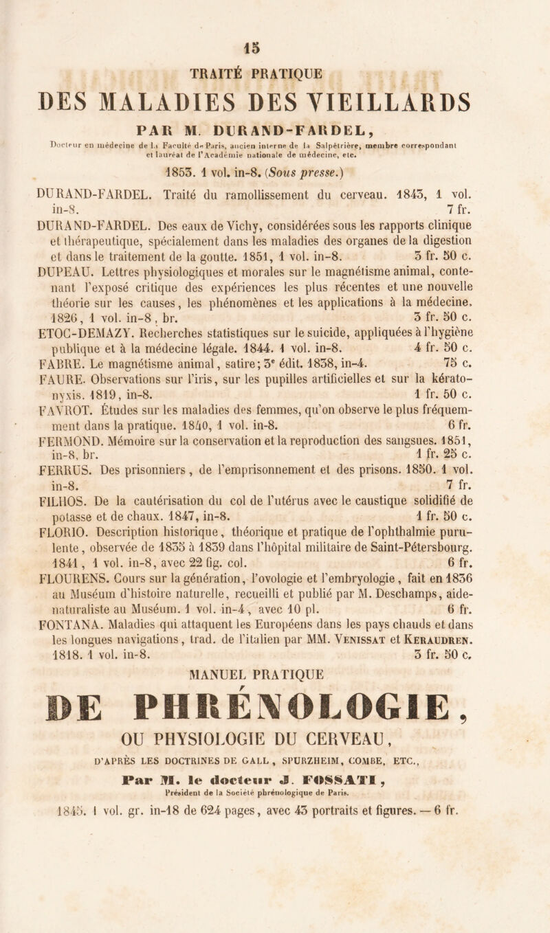 TRAITÉ PRATIQUE DES MALADIES DES VIEILLARDS PAR M DIJRAND-FA R DEL, Docteur en médecine de l.i Faculté d« Paris, ancien interne de la Salpêtrière, membre correspondant et lauréat de l’Académie nationale de médecine, etc. 1853. 1 vol. in-8. (Sous presse.) DURAND-FARDEL. Traité du ramollissement du cerveau. 18-43, 1 vol. in-8. 7 fr. DURAND-FARDEL. Des eaux de Vichy, considérées sous les rapports clinique et thérapeutique, spécialement dans les maladies des organes de la digestion et dans le traitement de la goutte. 1851, 1 vol. in-8. 3 fr. 50 c. DUPEAU. Lettres physiologiques et morales sur le magnétisme animal, conte- nant l’exposé critique des expériences les plus récentes et une nouvelle théorie sur les causes, les phénomènes et les applications à la médecine. 1826, 1 vol. in-8 , br. 3 fr. 50 c. ETOC-DEMAZY. Recherches statistiques sur le suicide, appliquées à l’hygiène publique et à la médecine légale. 1844. I vol. in-8. 4 fr. 50 c. FABRE. Le magnétisme animal, satire; 3e édit. 1838, in-4. 75 c. FAURE- Observations sur l’iris, sur les pupilles artificielles et sur la kérato- nyxis. 1819, in-8. 1 fr. 50 c. FAYROT. Études sur les maladies des femmes, qu’on observe le plus fréquem- ment dans la pratique. 18/i0, 1 vol. in-8. 6 fr. FERMOND. Mémoire sur la conservation et la reproduction des sangsues. 1851, in-8, br. 1 fr. 25 c. FERRES. Des prisonniers, de l’emprisonnement et des prisons. 1850. 1 vol. in-8. 7 fr. FILHOS. De la cautérisation du col de l’utérus avec le caustique solidifié de potasse et de chaux. 1847, in-8. 1 fr. 50 c. FLORIO. Description historique, théorique et pratique de l’ophthalmie puru- lente , observée de 1835 à 1839 dans l’hôpital militaire de Saint-Pétersbourg. 1841, 1 vol. in-8, avec 22 fig. col. 6 fr. FLOURENS. Cours sur la génération, Povologie et l’embryologie, fait en 1836 au Muséum d’histoire naturelle, recueilli et publié par M. Deschamps, aide- naturaliste au Muséum. 1 vol. in-4, avec 10 pl. 6 fr. FONTANA. Maladies qui attaquent les Européens dans les pays chauds et dans les longues navigations, trad. de l’italien par MM. Venissat et Keraudren. 1818. 1 vol. in-8. 3 fr. 50 c. MANUEL PRATIQUE DE PHRÉNOLOGIE, OU PHYSIOLOGIE DU CERVEAU, D’APRÈS LES DOCTRINES DE GALL , SPURZHE1M, COMBE, ETC., Par M. le doc leur J. FOSSATI, Président de la Société pbrénologique de Pari». 1845. I vol. gr. in-18 de 624 pages, avec 43 portraits et figures. — 6 fr.