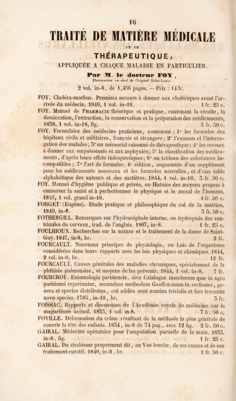 TRAITE DE MATIÈRE MÉDICALE ET DE THÉRAPEUTIQUE , APPLIQUÉE A CHAQUE MALADIE EN PARTICULIER. Par M. le docteur FOY , Pharmacien en chef de l’hôpital Saint-Louis. 2 vol. in-8, de 1,456 pages. —Prix : 14fr. FO Y. Choléra-morbus. Premiers secours à donner aux cholériques avant l’ar- rivée du médecin. 1849, 1 vol. in-18. 1 fr. 25 c. FOY. Manuel de Pharmacie théorique et pratique, contenant la récolte, la dessiccation, l’extraction, la conservation et la préparation des médicaments, 1858, 1 vol. in-18, fig. 5 fr. 50 c. FOY. Formulaire des médecins praticiens, contenant : 1° les formules des hôpitaux civils et militaires, français et étrangers; 2° l’examen et l’interro- gation des malades; 5° un mémorial raisonné de thérapeutique ; 4° les secours à donner aux empoisonnés et aux asphyxiés; 5° la classification des médica- ments, d’après leurs effets thérapeutiques; 6° un tableau des substances in- compatibles ; 7° l’art de formuler. 4e édition, augmentée d’un supplément pour les médicaments nouveaux et les formules nouvelles, et d’une table alphabétique des auteurs et des matières. 4844. \ vol. in-18. 5 fr. 50 c. FOY. Manuel d’hygiène publique et privée, ou Histoire des moyens propres à conserver la santé et à perfectionner le physique et le moral de l’homme. 18ô5, 1 vol. grand in-18. 4 fr. 50 c. FORGET (Eugène). Etude pratique et philosophique du col de la matrice. 1849, in-8. 5 fr. 50 c. FOTHERGILL. Remarques sur l’hydrocéphale interne, ou hydropisie des ven- tricules du cerveau, trad. de l’anglais. 1807, in-8. 1 fr. 25 c. FOULHIOUX. Recherches sur la nature et le traitement de la danse de Saint- Guy. 1847, in-8, br. 2 fr. FOURCAULT. Nouveaux principes de physiologie, ou Lois de l’organisme considérées dans leurs rapports avec les lois physiques et chimiques. 1844, 2 vol. in-8, br. ' 12 fr. FOURCAULT. Causes générales des maladies chroniques, spécialement de la phthisie pulmonaire, et moyens de les prévenir. 1844, 1 vol. in-8. 7 fr. FOURCROY. Entomologia parisiensis, sive Catalogus insectorum quæ in agro parisiensi reperiuntur, secundum methodum Geoffræanum in sectiones, gé- néra et species distribuas, cui addila sunt nomina trivialia et fere trecentæ novæ species. 1785, in-18, br. 5 fr. FOISSAC. Rapports et discussions de l’Académie royale de médecine sur le magnétisme animal. 1855, 1 vol. in-8. 7 fr. 50 c. FOY1LLE. Déformation du crâne résultant de la méthode la plus générale de couvrir la tête des enfants. 1854, in-8 de 74 pag., avec 12 fig. 2 fr. 50 c. G AIR AL. Médecine opératoire pour l’amputation partielle de la main. 1855, in-8, fig. 1 fr. 25 c. GAIRAL. Du strabisme proprement dit, ou Vue louche, de ses causes et de son