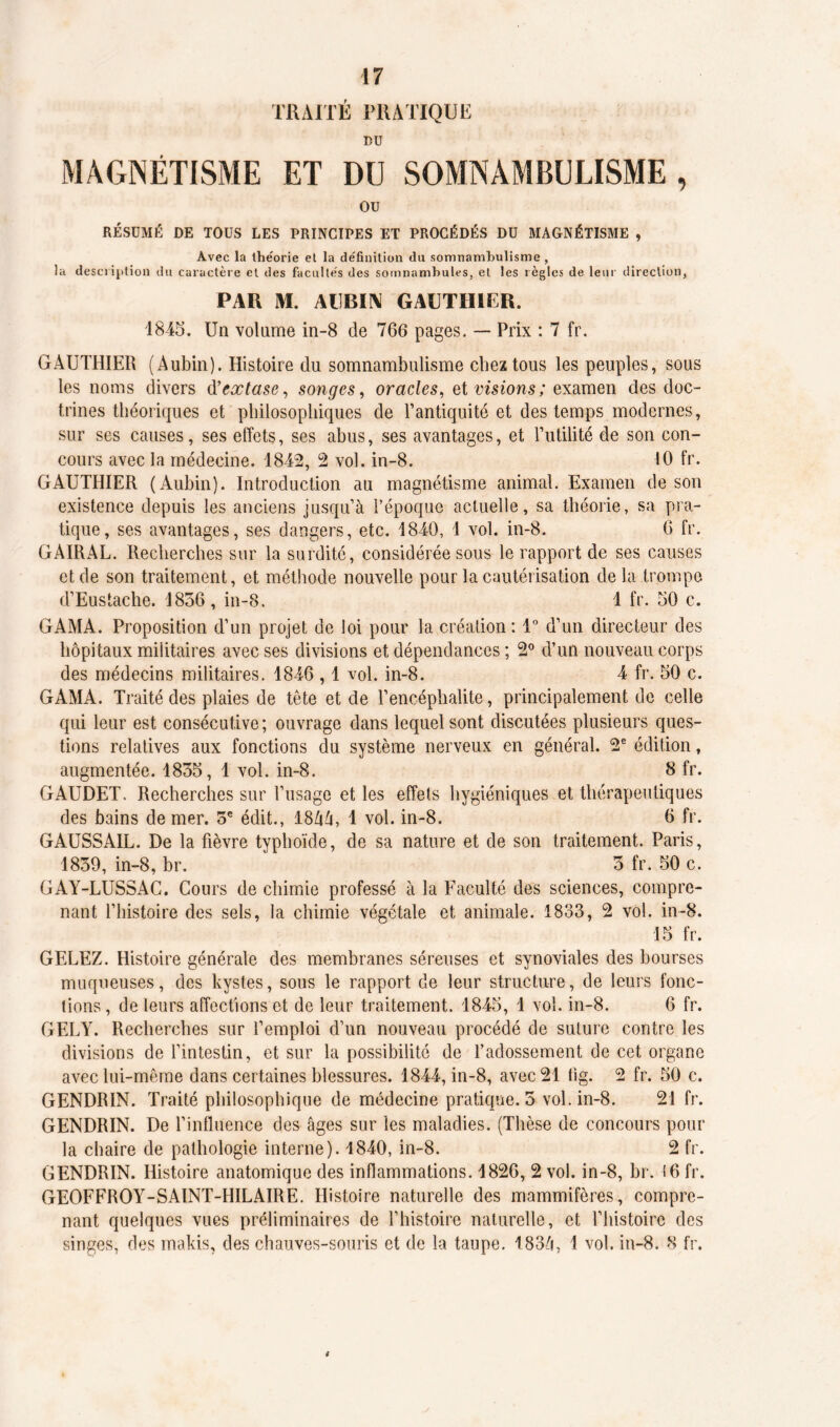 17 TRAITÉ PRATIQUE BU MAGNÉTISME ET DU SOMNAMBULISME , ou RÉSUMÉ DE TOUS LES PRINCIPES ET PROCÉDÉS DU MAGNÉTISME , Avec la théorie et la définition du somnambulisme , la description du caractère et des facultés des somnambules, et les règles de leur direction, PAU M. AUBIN GAUTHIER. 1845. Un volume in-8 de 766 pages. — Prix : 7 fr. GAUTHIER (Aubin). Histoire du somnambulisme chez tous les peuples, sous les noms divers d’ extase, songes, oracles, et visions; examen des doc- trines théoriques et philosophiques de l’antiquité et des temps modernes, sur ses causes, ses effets, ses abus, ses avantages, et Futilité de son con- cours avec la médecine. 1842, 2 vol. in-8. 10 fr. GAUTHIER (Aubin). Introduction au magnétisme animal. Examen de son existence depuis les anciens jusqu’à l’époque actuelle, sa théorie, sa pra- tique, ses avantages, ses dangers, etc. 1840, 1 vol. in-8. 6 fr. GAIRAL. Recherches sur la surdité, considérée sous le rapport de ses causes et de son traitement, et méthode nouvelle pour la cautérisation delà trompe d’Eustache. 1856, in-8. 1 fr. 50 c. GAMA. Proposition d’un projet de loi pour la création: 1° d’un directeur des hôpitaux militaires avec ses divisions et dépendances ; 2° d’un nouveau corps des médecins militaires. 1846,1 vol. in-8. 4 fr. 50 c. GAMA. Traité des plaies de tête et de l’encéphalite, principalement de celle qui leur est consécutive; ouvrage dans lequel sont discutées plusieurs ques- tions relatives aux fonctions du système nerveux en général. 2e édition, augmentée. 1855, 1 vol. in-8. 8 fr. GAUDET. Recherches sur l’usage et les effets hygiéniques et thérapeutiques des bains de mer. 5e édit., 18Zià, 1 vol. in-8. 6 fr. GAUSSAIT. De la fièvre typhoïde, de sa nature et de son traitement. Paris, 1859, in-8, br. 5 fr. 50 c. GAY-LUSSAG. Cours de chimie professé à la Faculté des sciences, compre- nant l’histoire des sels, la chimie végétale et animale. 1833, 2 vol. in-8. 15 fr. GELEZ. Histoire générale des membranes séreuses et synoviales des bourses muqueuses, des kystes, sous le rapport de leur structure, de leurs fonc- tions , de leurs affections et de leur traitement. 1845, 1 vol. in-8. 6 fr. GELY. Recherches sur l’emploi d’un nouveau procédé de suture contre les divisions de l’intestin, et sur la possibilité de l’adossement de cet organe avec lui-même dans certaines blessures. 1844, in-8, avec 21 tig. 2 fr. 50 c. GENDRIN. Traité philosophique de médecine pratique. 5 vol. in-8. 21 fr. GENDRIN. De l’inlluence des âges sur les maladies. (Thèse de concours pour la chaire de pathologie interne). 1840, in-8. 2 fr. GENDRIN. Histoire anatomique des inflammations. 1826, 2 vol. in-8, br. i6 fr. GEOFFROY-SAINT-HILAIRE. Histoire naturelle des mammifères, compre- nant quelques vues préliminaires de l’histoire naturelle, et l’histoire des