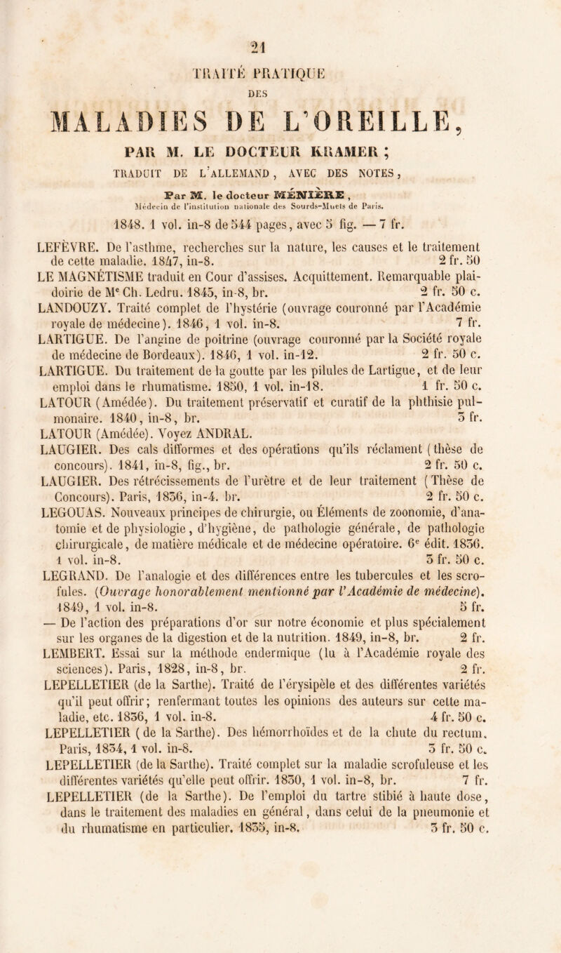 TRAITÉ PRATIQUE DES MALADIES DE L’OREILLE, PAR M. LE DOCTEUR KRAMER ; TRADUIT DE 1/ALLEMAND , AVEC DES NOTES, Par M. le docteur MÉNIiERE , Médecin de l’insiiluiion nationale des Sourds-Mnels de Paris. 1848. 1 vol. in-S de544 pages, avec 5 fig. — 7 fr. LEFÈVRE. De l’asthme, recherches sur la nature, les causes et le traitement de cette maladie. 18A7, in-8. 2 fr. 50 LE MAGNÉTISME traduit en Cour d’assises. Acquittement. Remarquable plai- doirie de Me Ch. Ledru. 1845, in-8, br. 2 fr. 50 c. LANDOUZY. Traité complet de l’hystérie (ouvrage couronné par l’Académie royale de médecine). 1846, 1 vol. in-8. 7 fr. LARTIGUE. De l’angine de poitrine (ouvrage couronné parla Société royale de médecine de Bordeaux). 1846, 1 vol. in-12. 2 fr. 50 c. LARTIGUE. Du traitement de la goutte par les pilules de Lartigue, et de leur emploi dans le rhumatisme. 1850, 1 vol. in-18. 1 fr. 50 c. LATOUR (Amédée). Du traitement préservatif et curatif de la phthisie pul- monaire. 1840, in-8, br. 3 fr. LATOUR (Amédée). Aroyez ANDRAL. LAUGIER. Des cals difformes et des opérations qu'ils réclament ( thèse de concours). 1841, in-8, fig., br. 2 fr. 50 c. LAUGIER. Des rétrécissements de l’urètre et de leur traitement (Thèse de Concours). Paris, 1836, in-4. br. 2 fr. 50 c. LEGOUAS. Nouveaux principes de chirurgie, ou Éléments de zoonomie, d’ana- tomie et de physiologie, d’hygiène, de pathologie générale, de pathologie chirurgicale, de matière médicale et de médecine opératoire. 6e édit. 1836. 1 vol. in-8. 3 fr. 50 c. LEGRAND. De l’analogie et des différences entre les tubercules et les scro- fules. (Ouvrage honorablement mentionné par VAcadémie de médecine). 1849, 1 vol. in-8. 5 fr. — De l’action des préparations d’or sur notre économie et plus spécialement sur les organes de la digestion et de la nutrition. 1849, in-8, br. 2 fr. LEMBERT. Essai sur la méthode endermique (lu à l’Académie royale des sciences). Paris, 1828, in-8, br. 2 fr. LEPELLETIER (de la Sarthe). Traité de l’érysipèle et des différentes variétés qu’il peut offrir; renfermant toutes les opinions des auteurs sur cette ma- ladie, etc. 1856, 1 vol. in-8. 4 fr. 50 c. LEPELLETIER (de la Sarthe). Des hémorrhoïdes et de la chute du rectum. Paris, 1834,1 vol. in-8. 3 fr. 50 cfc LEPELLETIER (delà Sarthe). Traité complet sur la maladie scrofuleuse et les différentes variétés qu’elle peut offrir. 1830, 1 vol. in-8, br. 7 fr. LEPELLETIER (de la Sarthe). De l’emploi du tartre stibié à haute dose, dans le traitement des maladies en général, dans celui de la pneumonie et