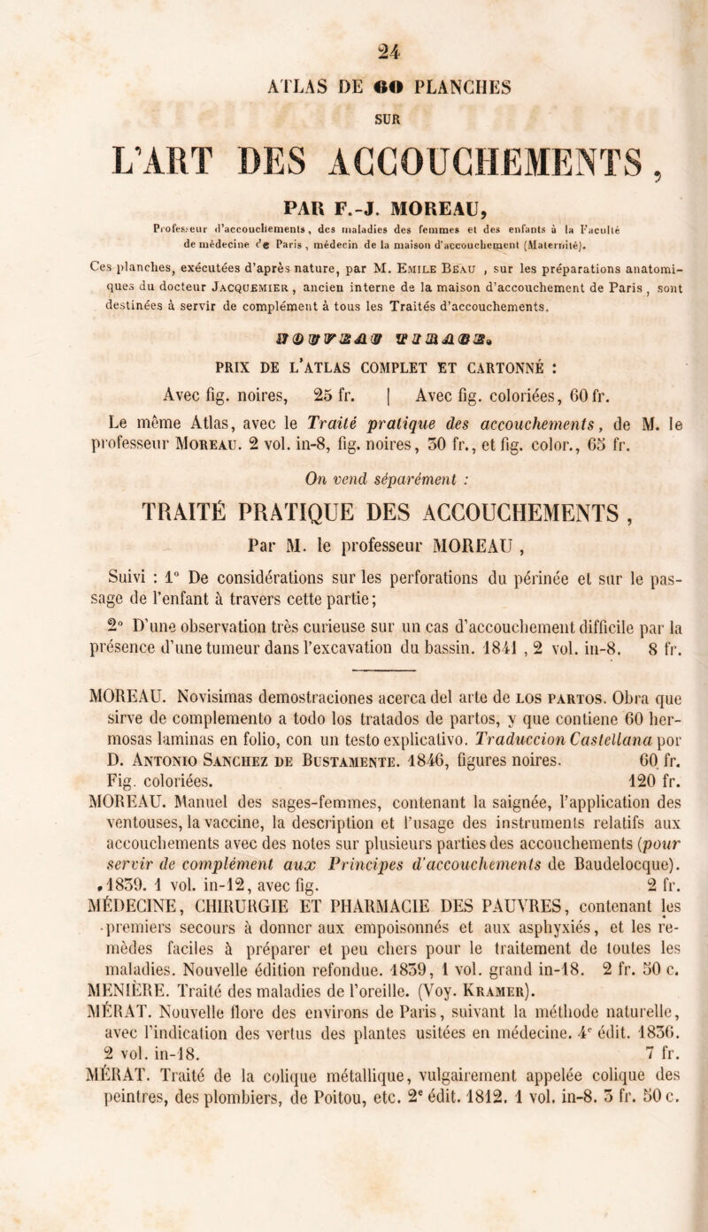 ATLAS DE «O PLANCHES SÜR L’ART DES ACCOUCHEMENTS, PAR F.-J. MOREAU, Professeur d'accouchements, des maladies des femmes et des enfants à la Faculté de médecine t'e Paris , médecin de la maison d’accouchement (Maternité). Ces planches, exécutées d’après nature, par M. Emile Beau , sur les préparations anatomi- ques du docteur Jacquemier , ancien interne de la maison d’accouchement de Paris , sont destinées à servir de complément à tous les Traités d’accouchements. wdjqrirŒAizr ©a» PRIX DE L’ATLAS COMPLET ET CARTONNÉ : Avec fig. noires, 25 fr. | Avec fig. coloriées, 60fr. Le même Atlas, avec le Traité pratique des accouchements, de M. le professeur Moreau. 2 vol. in-8, fig. noires, 50 fr., et fig. color., 65 fr. On vend séparément : TRAITÉ PRATIQUE DES ACCOUCHEMENTS , Par M. le professeur MOREAU , Suivi : 1° De considérations sur les perforations du périnée et sur le pas- sage de l’enfant à travers cette partie; 2° D’une observation très curieuse sur un cas d’accouchement difficile par la présence d’une tumeur dans l’excavation du bassin. 1841 , 2 vol. in-8. 8 fr. MOREAU. Novisimas demostraciones acerca del arte de los partos. Obra que sirve de complemento a todo los tratados de partos, y que contiene 60 her- mosas laminas en folio, con un testo explicativo. Traduccion Castellana por D. Antonio Sanchez de Bustamente. 1846, figures noires. 60 fr. Fig. coloriées. 120 fr. MOREAU. Manuel des sages-femmes, contenant la saignée, l’application des ventouses, la vaccine, la description et l’usage des instruments relatifs aux accouchements avec des notes sur plusieurs parties des accouchements (pour servir de complément aux Principes d'accouchements de Baudelocque). *1859. 1 vol. in-12, avec fig. 2 fr. MÉDECINE, CHIRURGIE ET PHARMACIE DES PAUVRES, contenant les • premiers secours à donner aux empoisonnés et aux asphyxiés, et les re- mèdes faciles à préparer et peu chers pour le traitement de toutes les maladies. Nouvelle édition refondue. 1859, 1 vol. grand in-18. 2 fr. 50 c. MENIÈRE. Traité des maladies de l’oreille. (Voy. Kramer). MÉRAT. Nouvelle flore des environs de Paris, suivant la méthode naturelle, avec l’indication des vertus des plantes usitées en médecine. 4e édit. 1856. 2 vol. in-18. 7 fr. MÉRAT. Traité de la colique métallique, vulgairement appelée colique des