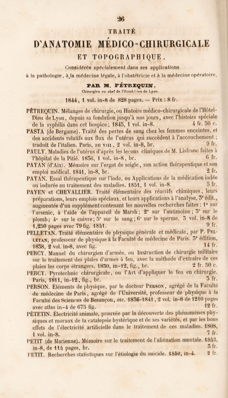 TRAITÉ D’ANATOMIE MEDICO-CHIRURGICALE ET TOPOGRAPHIQUE, Considérée spécialement dans ses applications à la pathologie, àja médecine légale, à l’obstétricie et à la médecine opératoire, FAR M F ET R EQUIN, Chirurgien eu chef de PHôlel-l>ieu de Lyon. 1844, 1 vol. in-8 de 828 pages. — Prix : 8 fr. PÉTREQUIN. Mélanges de chirurgie, ou Histoire médico-chirurgicale de l’Hôtel- Dieu de Lyon, depuis sa fondation jusqu’à nos jours, avec l’histoire spéciale de la syphilis dans cet hospice; 1845, 1 vol. in-8. 4 fr. 50 c. PASTA (deBergame). Traité des pertes de sang chez les femmes enceintes, et des accidents relatifs aux flux de l’utérus qui succèdent à l’accouchement ; traduit de l’italien. Paris, an vm , 2 vol. in-8, br. 9 fr- PAULY. Maladies de l’utérus d’après les leçons Cliniques de M. Lisfranc faites à l’hôpital de la Pitié. 1856, 1 vol. in-8, br. 6 fr. PAYAN (d’Aix). Mémoire sur l’ergot de seigle, son action thérapeutique et son emploi médical. 1841, in-8, br. - fr* PAYAN. Essai thérapeutique sur l’iode, ou Applications de la médication iodée ou iodurée au traitement des maladies. 1851, 1 vol. in-8. 5 fr. PAYEN et CHEVALLIER. Traité élémentaire des réactifs chimiques, leurs préparations, leurs emplois spéciaux, et leurs applications à l’analyse, 5e édit., augmentée d’un supplément contenant les nouvelles recherches faites : 1° sur l’arsenic, à l’aide de l’appareil de Marsh ; 2° sur l’antimoine ; 5°. sur le plomb; 4° sur le cuivre; 5° sur le sang; 6° sur le sperme, 5 vol. in-8 de 1,250 pages avec 79 fig. 18A1. 9 fr. PELLETAN. Traité élémentaire de physique générale et médicale, par P. Pel- letan, professeur de physique à la Faculté de médecine de Paris. 5e édition, 1838, 2 vol. in-8, avec fig. 14 fr* PERCY. Manuel du chirurgien d’armée, ou Inslruction de chirurgie militaire sur le traitement des plaies d’armes à feu, avec la méthode d’extraire de ces plaies les corps étrangers. 1850, in-12, fig., br. 2 fr. 50 c. PERCY. Pyrotechnie chirurgicale, ou l’Art d’appliquer le feu en chirurgie. Paris, 1811, in-12, fig., br. 3 fr. PERSON. Éléments de physique, par le docteur Person, agrégé de la Faculté de médecine de Paris, agrégé de l’Université, professeur de physique à la Faculté des Sciences de Besançon, etc. 1836-1841,2 vol. in-8 de 1210 pages avec atlas in-4 de 675 fig. ^ fr* PÉTETIN. Électricité animale, prouvée par la découverte des phénomènes phy- siques et moraux de la catalepsie hystérique et de ses variétés, et par les bons effets de l’électricité artificielle dans le traitement de ces maladies. 1808, 1 vol. in-8. ^ fr. PETIT (de Marienne). Mémoire sur le traitement de l’aliénation mentale. 18A3, in-8, de 116 pages, br. 3 fr. PETIT. Recherches statistiques sur l’étiologie du suicide. 1850, m-4. 2 fr.