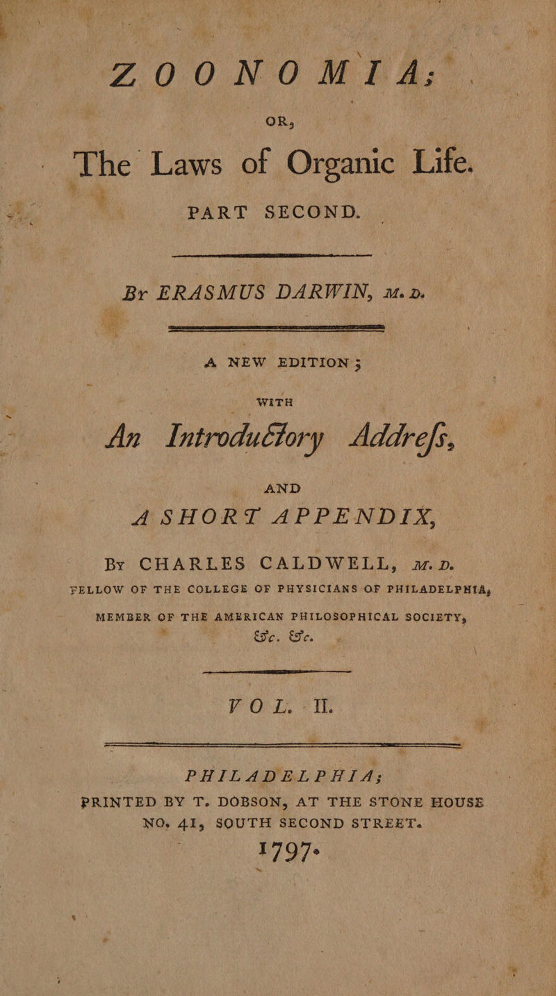 ZOONOMIA; The Laws of Organic Life. PART SECOND.  Br ERASMUS DARWIN, mv. Bh R  A NEW EDITION 5 An I ntrodultory Addrefs, AND ASHORT APPENDIX, By CHARLES CALDWELL, mp. FELLOW OF THE COLLEGE OF PHYSICIANS OF PHILADELPHIA, MEMBER OF THE AMERICAN PHILOSOPHICAL SOCIETY, r Fe. €Fe.  V O ee f Tl. PHILADELPHIA; PRINTED BY T. DOBSON, AT THE STONE HOUSE. NO, 41, SOUTH SECOND STREET. 1797-
