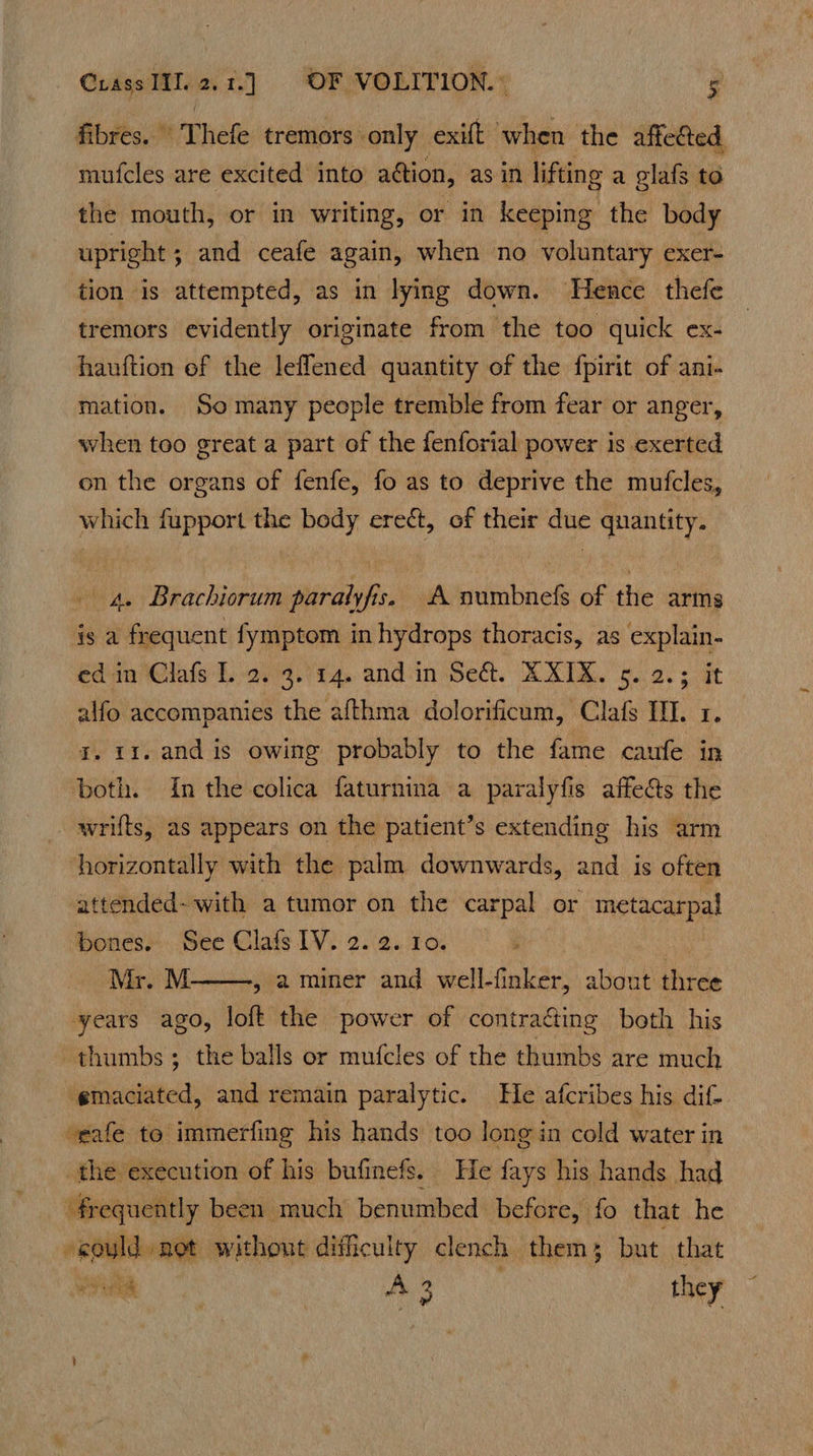 fibres. Thefe tremors only exift when the affeéed mufcles are excited into action, as in lifting a glafs to the mouth, or in writing, or in keeping the body upright ; and ceafe again, when no voluntary exer- tion is attempted, as in lying down. Hence thefe tremors evidently originate from the too quick ex- hauftion ef the leflened quantity of the fpirit of ani- mation. So many people tremble from fear or anger, when too great a part of the fenforial power is exerted on the organs of fenfe, fo as to deprive the mufcles, which fupport the body ere¢t, of their due quantity. - 4. Brachiorum paralyfis. A numbnefs of the arms is a frequent fymptom in hydrops thoracis, as explain- ed in Clafs L. 2. 3. 14. and in Seat. XXIXK. 5. 2.; it alfo accompanies the afthma dolorificum, Clafs II. 1. J. 11. and is owing probably to the fame caufe in both. In the colica faturnina a paralyfis affeéts the _ wrilts, as appears on the patient’s extending his arm ‘horizontally with the palm downwards, and is often attended- with a tumor on the carpal or metacarpal bones. See Clafs LV. 2.2. 10. Mr. M years ago, loft the power of contra&amp;ing both his thumbs; the balls or mufcles of the thumbs are much emaciated, and remain paralytic. He afcribes his dif- eafe to immerfing his hands too long in cold water in the execution of his bufinefs. He fays his hands had frequently been much benumbed before, fo that he -eould net without difficulty clench them; but that a A. they , aminer and well-finker, about three 