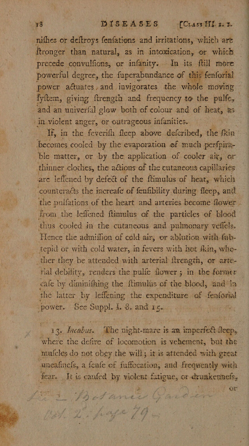 nithes or deftroys fenfations and irritations, whith ‘art ftronger than natural, as in intoxication, or which — precede convulfions, or infanity. In its fill more powerful degree, the fuperabundance of 1 is fenforial — power actuates , and. invigorates the whole moving - fyftem, giving ftrength and frequency to the pulfe, ‘in violent anger, or outrageous infaniiies. H, in the ieecah fleep above defcribed, the ile Renaunes: cooled by the evaporation ef much perfpire- ble matter, or by the application of cooler alk, or thinner clothes, the actions of the cutaneous capillaries are leflened by defect of the ftimulus of heat, which ‘counteraés the increafe of fenfibility during fleep, anit the pulfations of the heart and arteries become flower - from the leffened ftinmilus of the particles of blood thus cooled in the cutaneous and pulmonary veffels. Hence the admiffion of cold air, or ablution with fub- tepid or with cold water, in fevers with hot (kin, whe- ther they be attended with arterial ftrength, or < rial debility, renders the pulfe flower; in the Saisie cale by diminithing the ftimulis of the blood, and’ ia the latter by lefening the expenditure of feaforial ‘power. See is I. 3. and as. a cn Ficabias The ss mare is an wpe: ofl Deep, mulcles d do not obey the will; it is attended with great uneafinels, a feafe of fuffocation, and frequently with fear. . It is canfed by violent fatigue, or druakennefs, Ox