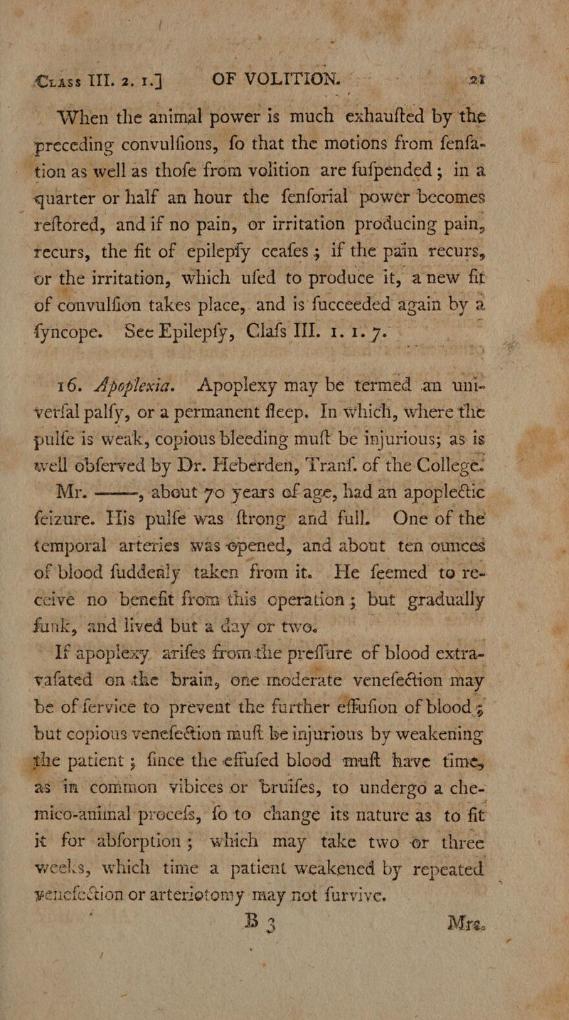 When the animal power is nicl iaiited by the pidcetio convulfions, fo that the motions from fenfa- tion as well as thofe from volition are fufpended ; in a quarter or half an hour the fenforial power becomes reftored, and if no pain, or irritation producing pain, recurs, the fit of epilepfy ceafes; if the pain recurs, or the irritation, which ufed to produce it, anew fit of convulfion takes place, and is facceeded again by a fyncope. See Epilepfy, Clafs Il. 1. 1. wh 16. Apoplexia. -Apoplexy may be termed an uni- verfal palfy, or a permanent fleep. In which, where the pulfe is weak, Shite bleeding muft be i injurious; as is Ww vel obferved by Dr. Heberden, Tranf. of the College. Mr. : aida 70 years of age, had an apoplectic _ feizure. His pulfe was ftrong and full. One of the temporal arteries was opened, and about ten ounces of blood fuddenly taken from it. He feemed to re+ ceive no benefit from this operation ; but gradually funk, and lived but a day or two. If apoplexy arifes fromthe pref ure of blood extra- yafated onthe brain, one moderate venefeétion may be of fervice to prevent the further effufion of blood s but copious venefe&ion muft be injurious by weakening the patient ; fince the effufed blood muft have time, as in common vibices or bruifes, to undergo a che- mico-animal procefs, fo to change its nature as to fit i¢ for abforption; which may take two or three weeks, which time a patient weakened by repeated Renee cuon or arterietomy may not furvive. B 3 Mre.