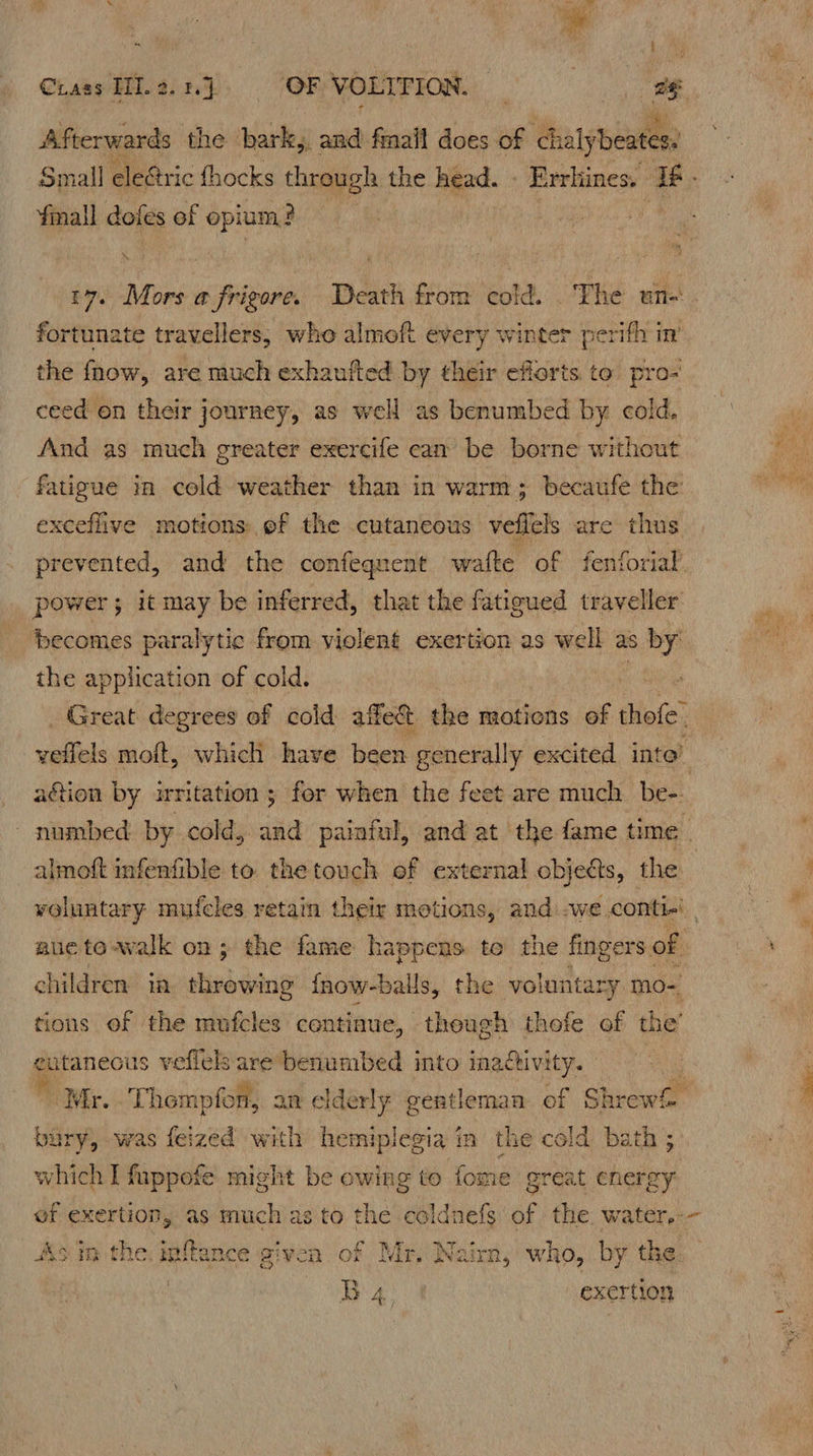 A. ER f CiassHL a} JORVORTFION 9 eg Afterwards the bark,, ws fmalt does of Guaynearen Small eleétric thocks through the head. . Errhines. Y¥mall doles of opium? | t7. Mors a frigore. Death from cold. . bie une fortunate travellers, who almoft every winter perifh 1 the fhow, are much exhaufted by their efforts to pro- ceed on their journey, as well as benumbed by cold. And as much greater exercife cam be borne without fatigue in cold weather than in warm; becaufe the exceflive motions of the cutaneous velfels are thus prevented, and the confegnent wafte of fenforial’ power; it may be inferred, that the fatigued traveller becomes paralytic from violent exertion as well as by the application of cold. Great degrees of cold affe&t the motions of Bio velfels moft, which have been generally excited inte’ action by irritation; for when the feet are much be- numbed by cold, and painful, and at the fame time almoft infenfible to. the touch of external objects, the voluntary mufeles retain their motions, and:.we conti-' ane to-walk on; the fame happens to the fingers of children: in she Geng {now-balls, the voluntaz ry mo-, tions of the mufcles continue, though thofe of the’ genes is veflels are benumbed into inadtivity. a Wir. - Thompfon, an elde rly gentleman of Shr ewh bury, was feized with hemiplegia 4 in the cold. bath ; which I fuppofe might be owing to fome great energy ef exe rtion, as much as to the cold: is af the water,-- Asin the infance given of Mr, Nairn, who, by the