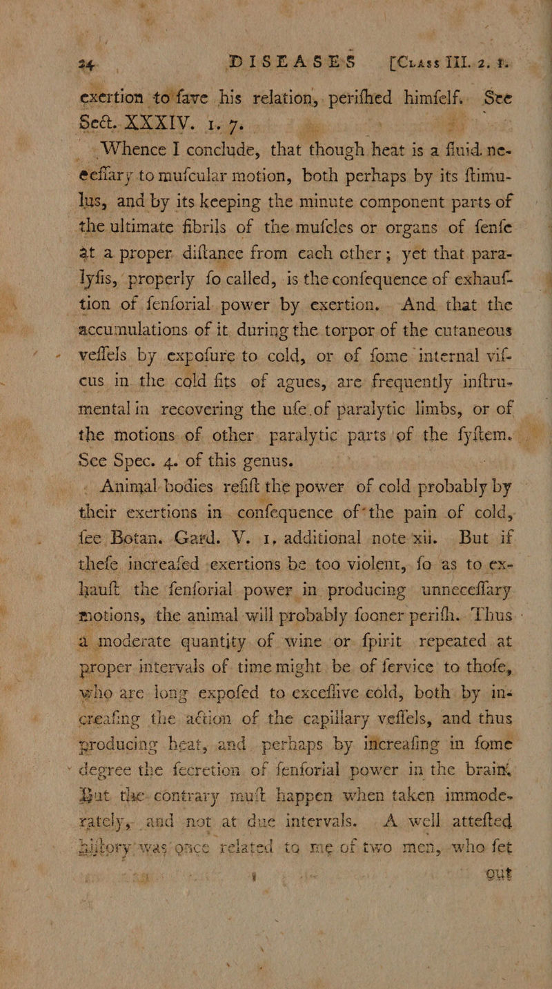 exer tion eee his relation,. perifhed himfel fi See iy Whence I Fh i that though heat is a fluid ne- at a proper diftance from cach other; yet that. para- lyfis, properly fo called, is the confequence of exhauf- tion of fenforial. power by exertion. And that the accumulations of it. during the torpor of the cutaneous veflels by expoiure to cold, or of fome internal vit cus in the cold fits of agues, are frequently inftru- See Spec. 4. of this genus. Animal. bodies, refift the power of cold probably by fee Botan. Gard. V. 1, additional note ‘xu. But if thefe increafed -exertions be too violent, fo as to ex- hauft the fenforial power in producing unneceflary bi ; proper intervals of time might be of fervice to thofe, who are long expofed to excefiive cold, both by ins creafing the aétion of the capillary vefiels, and thus nroducing heat, and. perhaps by itcreafing im fome degree the fecretion of fenforial power in the brain But the contrary muft happen when taken immode- rately, and not at due intervals. A. well attefted hiltorywas once related ig me of two men, who fet i a | Qa he, Sy : - 4 ieee peace a te a