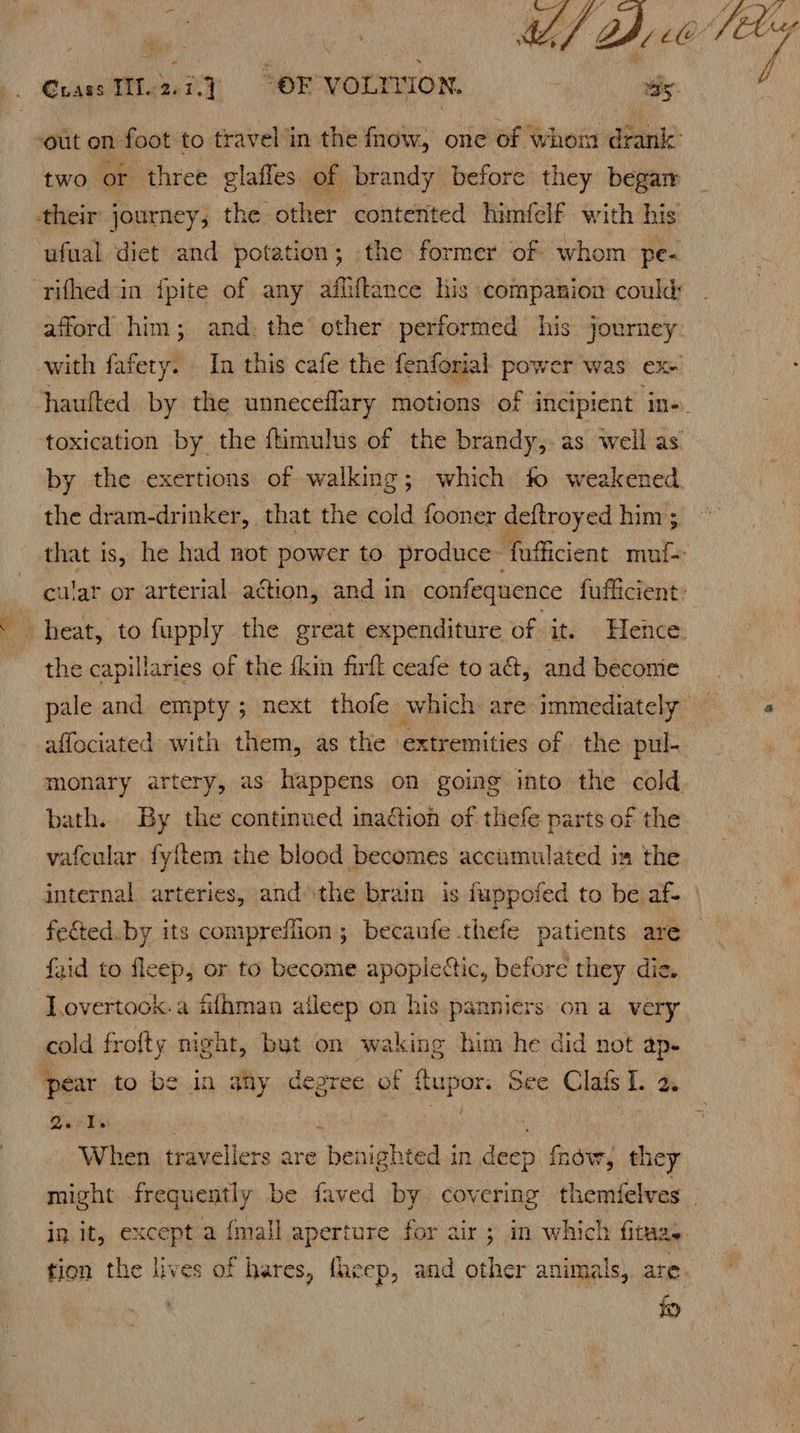 Cass Tl-2.7.7 “OF VOLITION. . their journey, the other contented himfelf with his afford him; and. the other performed his journey by the exertions of walking; which fo weakened the dram-drinker, that the cold fooner deftroyed him 3 the capillaries of the kin firft ceafe to at, and beconie affociated with them, as the Pe wi ties of the pul- bath. By the continued inaction of thefe parts of the vafcular fyftem the blood becomes accumulated ia the fected. by its compreilion ; becaufe thefe patients are faid to fleep, or to become apopiettic, before they die. Lovertook.a fifhman aileep on his panniers on a very cold frofty night, but on waking him he did not ap- ‘pear to be in ahy degree. of fupor See Clafs I. 2, weeks | i | When travellers are benighted in deep now, they fp at
