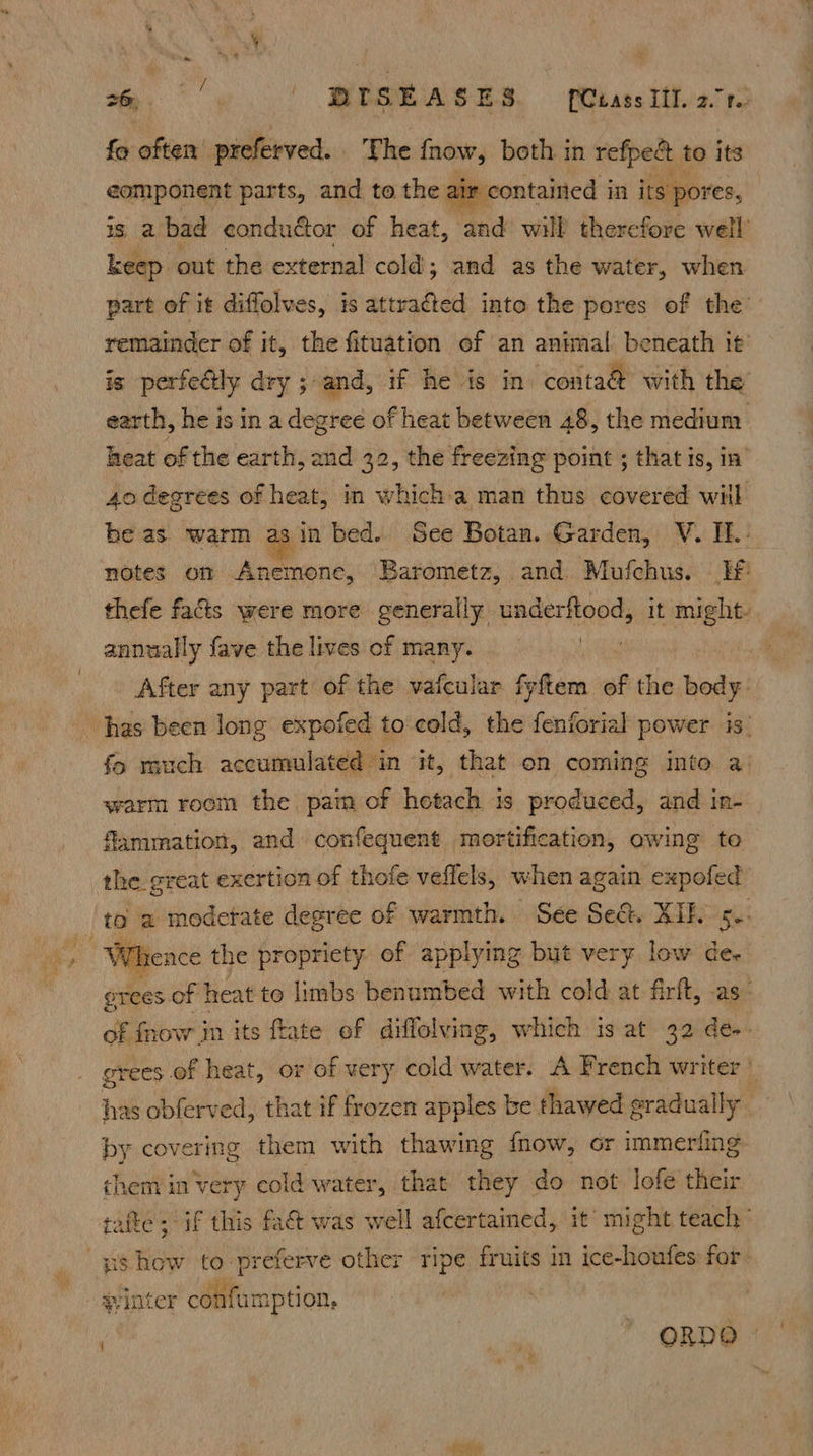 Se we! OBS HS, | pekassities red fo often preferved. The fnow, both in refpe& to its eomponent parts, and to the air contaited in its pores, is, a bad conductor of heat , and will therefore well’ keep. out the external cold; and as the water, when part of it diffolves, is mT into the pores of the’ remainder of it, the fituation of an animal beneath it’ is perfeétly dry ; and, if he is in conta@ with the earth, he is in a degree of heat between 48, the medium heat of the earth, and 32, the freezing point ; that is, in’ 4o degrees of heat, in which-a man thus covered wil be as ‘warm as in bed. See Botan. Garden, V. IE.: notes on Anemone, Barometz, and Mufchus. Hf’ thefe facts were more generally underftood, it might- annually fave the lives of many. | After any part of the vafcular fyftem of the body: fo much accumulated in it, that on coming into a: warm room the pam of hetach is produced, and in- flammation, and confequent mortification, owing te the great exertion of thofe veflels, when again expofed ‘ig rence the propriety of applying but very low dee erees. of | heat to limbs benumbed with cold at firft, -as- of fhow im its ftate ef diffolving, which is at 32 de- grees of heat, or of very cold water. A French writer’ has obferved, that if frozen apples be thawed gradually — by covering them with thawing {now, or immeriing them in very cold water, that they do not lofe their tafte; if this fat was well afcertained, it might teach | ORDO ©