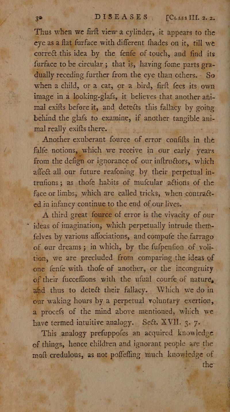 Thus when we Fill cider cylinder, it appears to the eye as a flat furface with different fhades on it, till we farface to be circular ; that is, having fome parts gra- dually receding further from the eye than others.- Se when a child, or a cat, or a bird, firft fees its own mal exifts before it, and deteas this fallacy by goihg behind the glafs to examine, if another tangible ani- _ Another exuberant four ce of, error -confitts in the affedt all our future reafoning by their perpetual in- trufions; as thofe habits of mufcular ations of the € to the end of our lives.   ideas of imagination, which perpetually intrude them- felves by various affociations, and compefe the fatrago tion, we are precluded from comparing. the ideas. of one fenfe with thofe of another, or the incongruity ‘y iB their fucceffions with the ufaal courfe. of natures. ahd thus to dete@ their fallacy. Which we doin   ee 