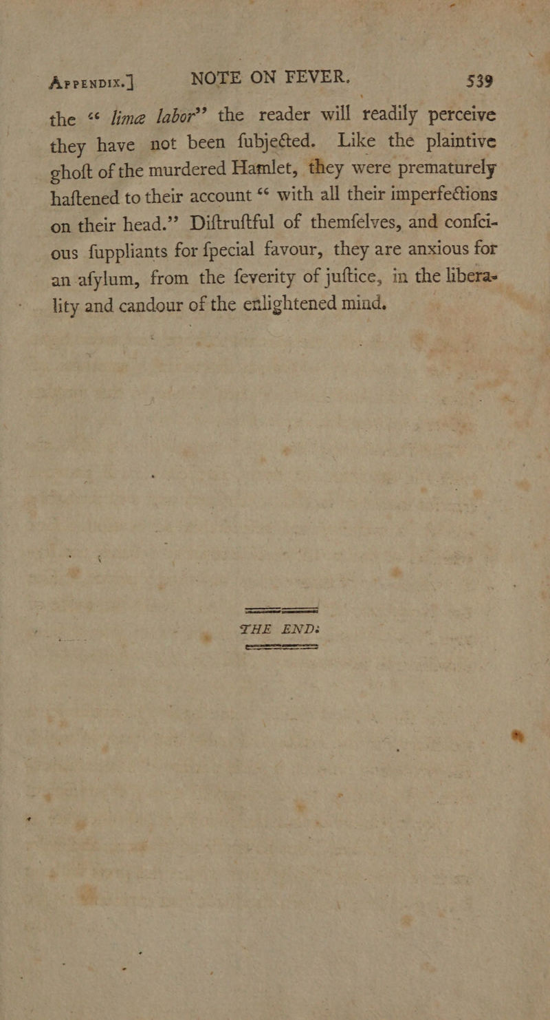the “* lime labor?’ the reader will readily perceive they have not been fubjected. Like the plaintive ghoft of the murdered Hamlet, they were prematurely haftened to their account ‘* with all their imperfeCtions on their head.’? Diftruftful of themfelves, and confci- ous fuppliants for fpecial favour, they are anxious for an afylum, from the feverity of juftice, in the libera- lity and candour of the enlightened mind. THE END: SS