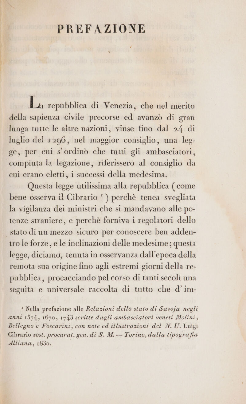 di repubblica di Venezia, che nel merito della sapienza civile precorse ed avanzò di gran lunga tutte le altre nazioni, vinse fino dal 24 di luglio del 1296, nel maggior consiglio, una leg- ge, per cui s' ordinò che tutti gli ambasciatori, compiuta la legazione, riferissero al consiglio da cui erano eletti, i successi della medesima. Questa legge utilissima alla repubblica ( come bene osserva il Cibrario * ) perchè tenea svegliata la vigilanza dei ministri che si mandavano alle po- tenze straniere, e perchè forniva i regolatori dello | stato di un mezzo sicuro per conoscere ben adden- tro le forze, e le inclinazioni delle medesime; quesia legge, diciamo, tenuta in osservanza dall'epoca della remota sua origine fino agli estremi giorni della re- pubblica, procacciando pel corso di tanti secoli una seguita e universale raccolta di tutto che d’im- : Nella prefazione alle Relazioni dello stato di Savoja negli anni 1574, 1670, 1743 scritte dagli ambasciatori veneti Molini, Bellegno e Foscarini, con note ed illustrazioni del N. U. Luigi Cibrario sost. procurat. gen. di S. M.-- Torino, dalla tipografia Alliana, 1830.