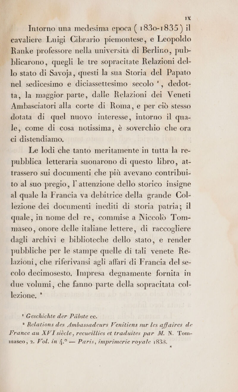 Intorno una medesima epoca ( 1830-1835) il cavaliere Luigi Cibrario piemontese, e Leopoldo Ranke professore nella università di Berlino, pub- blicarono, quegli le tre sopracitate Relazioni del- lo stato di Savoja, questi la sua Storia del Papato nel sedicesimo e diciassettesimo secolo ', dedot- ta, la maggior parte, dalle Relazioni dei Veneti Ambasciatori alla corte di Roma, e per ciò stesso dotata di quel nuovo interesse, intorno il qua- le, come di cosa notissima, è soverchio che ora ci distendiamo, Le lodi che tanto meritamente in tutta la re- pubblica letteraria suonarono di questo libro, at- trassero sui documenti che più avevano contribui- to al suo pregio, l'attenzione dello storico insigne al quale la Francia va debitrice della grande Col- lezione dei documenti inediti di storia patria; il quale, in nome del re, commise a Niccolò Tom- maseo, onore delle italiane lettere, di raccogliere dagli archivi e biblioteche dello stato, e render pubbliche per le stampe quelle di tali venete Re- lazioni, che riferivansi agli affari di Francia del se- colo decimosesto. Impresa degnamente fornita in due volumi, che fanno parte della sopracitata col- lezione, * ! Geschichte der Pdabste cc. * Relations des Ambassadeurs Venitiens sur les affaires de l'rance au XVI siècle, recueillies et traduites par M. N. Tom- maseo , 2. ol. in 4.° — Paris, imprimerie royale 1838. i