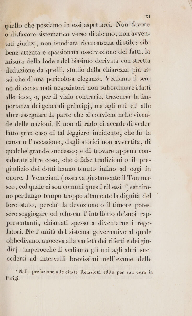 / bene attenta e spassionata osservazione dei fatti, la misura della lode e del biasimo derivata con stretta deduzione da quelli, studio della chiarezza più as- sai che d’ una pericolosa eleganza. Vediamo il sen- no di consumati negoziatori non subordinare i fatti alle idee, o, per il vizio contrario, trascurar la im- portanza dei generali principj, ma agli uni ed alle altre assegnare la parte che si conviene nelle vicen- de delle nazioni. È non di rado ci accade di veder fatto gran caso di tal leggiero incidente, che fu la causa o l’ occasione, dagli storici non avvertita, di qualche grande successo ; e di trovare appena con- siderate altre cose, che o false tradizioni o il pre- onore. I Veneziani ( osserva giustamente il Tomma- seo, col quale ci son comuni questi riflessi ‘) sentiro- no per lungo tempo troppo altamente la dignità del loro stato, perchè la devozione o il timore potes- sero soggiogare od offuscar l’ intelletto de’ suoi rap- presentanti, chiamati spesso a diventarne i rego- latori. Nè l'unità del sistema governativo al quale obbedivano, nuoceva alla varietà dei riferti e dei giu- dizj: imperocchè li vediamo gli uni agli altri suc- cedersi ad intervalli brevissimi nell’ esame delle ' Nella prefazione alle citate Relazioni edite per sua cura in Parigi.