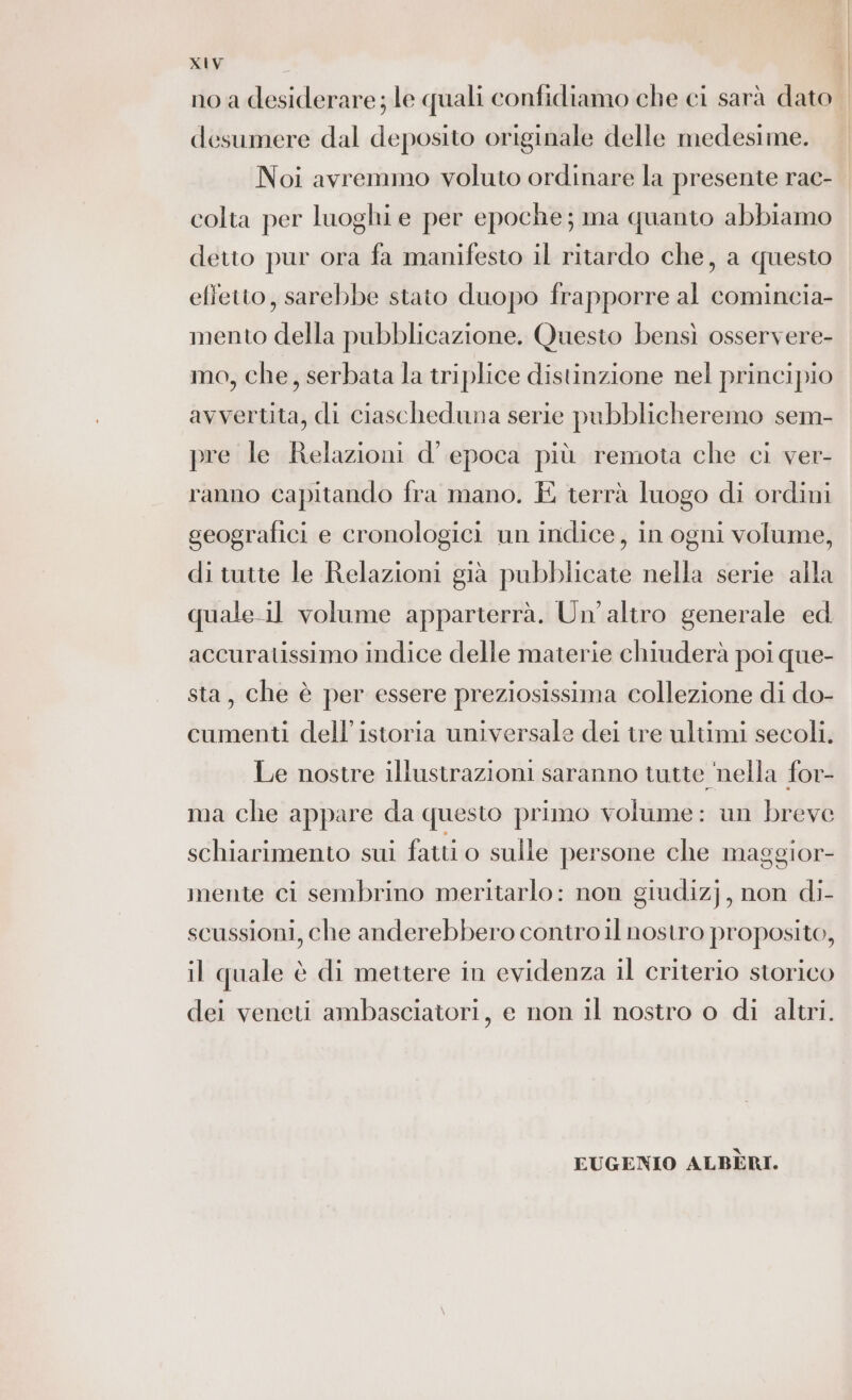 no a desiderare; le quali confidiamo che ci sarà dato | desumere dal deposito originale delle medesime. Noi avremmo voluto ordinare la presente rac- colta per luoghi e per epoche; ma quanto abbiamo detto pur ora fa manifesto il ritardo che, a questo effetto, sarebbe stato duopo frapporre al comincia- mento della pubblicazione. Questo bensì osservere- mo, che, serbata la triplice distinzione nel principio avvertita, di ciascheduna serie pubblicheremo sem- pre le Relazioni d’ epoca più remota che ci ver- ranno capitando fra mano. E terrà luogo di ordini geografici e cronologici un indice, in ogni volume, di tutte le Relazioni già pubblicate nella serie alla quale.il volume apparterrà. Un'altro generale ed accuratissimo indice delle materie chiuderà poi que- sta, che è per essere preziosissima collezione di do- cumenti dell’'istoria universale dei tre ultimi secoli. Le nostre illustrazioni saranno tutte ‘nella for- ma che appare da questo primo volume: un breve schiarimento sui fatti o sulle persone che maggior- mente ci sembrino meritarlo: non giudizj, non di- scussioni, che anderebbero contro il nostro proposito, il quale è di mettere in evidenza il criterio storico dei veneti ambasciatori, e non il nostro o di altri. EUGENIO ALBERI.