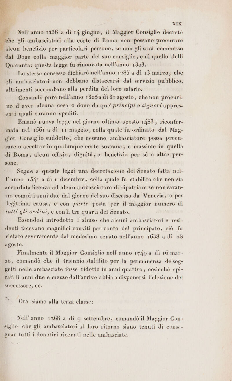 Nell’ anno 1238 a dì 14 giugno, il Maggior Consiglio decretò | che gli ambasciatori alla corte di Roma non possano procurare . alcun benefizio per particolari persone, se non gli sarà commesso dal Doge colla maggior parte del suo consiglio, e di quello delli Quaranta: questa legge fu rinnovata nell’anno 1303. Lo stesso consesso dichiarò nell’anno 1285 a dì 13 marzo, che gli ambasciatori non debbano distaccarsi dal servizio pubblico, altrimenti soccombano alla perdita del loro salario. Comandò pure nell’anno 1305 a dì 31 agosto, che non procuri- ‘no d’aver alcuna cosa 0 dono da que’ principi e signori appres- soi quali saranno spediti. Emanò nuova legge nel giorno ultimo agosto 1483, riconfer- mata nel 1561 a dì 11 maggio, colla quale fu ordinato dal Mag- gior Consiglio suddetto, che nessuno ambasciatore possa procu- rare o accettar in qualunque corte sovrana, e massime in quella di Roma, alcun offizio, dignità, o benefizio per sé o altre per- sone. Segue a queste leggi una decretazione del Senato fatta nel- l’anno 1541 a dì 1 dicembre, colla quale fu stabilito che non sia accordata licenza ad alcun ambasciatore di ripatriare se non saran- no compiti anni due dal giorno del suo discesso da Venezia, 0 per legittima causa, e con parte posta per il maggior numero di tutti gli ordini, e conli tre quarti del Senato. Essendosi introdotto | abuso che alcuni ambasciatori e resi- denti facevano magnifici conviti per conto del principato, ciò fu vietato severamente dal medesimo senato nell’anno 1638 a dì 28 agosto. Finalmente il Maggior Consiglio nell’anno 1749 a dì 16 mar- zo, comandò che il triennio stabilito per la permanenza de’sog- getti nelle ambasciate fosse ridotio in anni quattro; cosicchè spi- rati li anni due e mezzo dall’arrivo abbia a disponersi l’elezione del successore, ec. Ora siamo alla terza classe: Nell’ anno 1268 a dì 9 settembre, comandò il Maggior Con- siglio che gli ambasciatori al loro ritorno siano tenuti di consc- gnar tutti i donativi ricevuti nelle ambasciate.