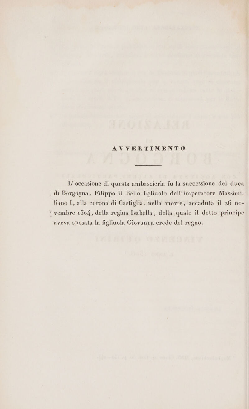 AVVERTIMENTO L’ occasione di questa ambascieria fu la successione del duca | di Borgogna, Filippo il Bello figliuolo dell’ imperatore Massimi- liano I, alla corona di Castiglia, nella morte, accaduta il 26 no- i vembre 1504, della regina Isabella, della quale il detto principe aveva sposata la figliuola Giovanna erede del regno.