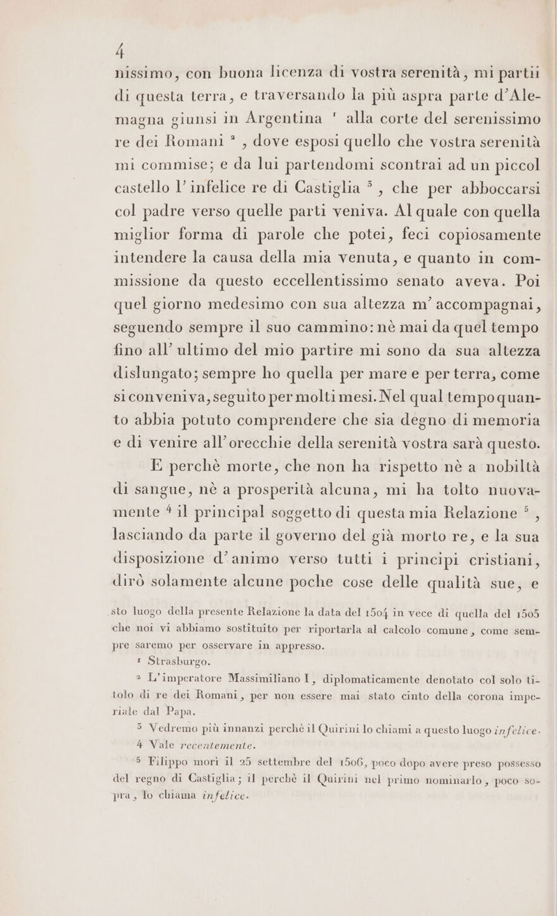 nissimo, con buona licenza di vostra serenità, mi partii di questa terra, e traversando la più aspra parte d’Ale- ji magna giunsi in Argentina alla corte del serenissimo 2 re dei Romani * , dove esposi quello che vostra serenità mi commise; e da lui partendomi scontrai ad un piccol castello l’ infelice re di Castiglia #, che per abboccarsi col padre verso quelle parti veniva. Al quale con quella miglior forma di parole che potei, feci copiosamente intendere la causa della mia venuta, e quanto in com- missione da questo eccellentissimo senato aveva. Poi quel giorno medesimo con sua altezza m’ accompagnai, seguendo sempre il suo cammino: nè mai da quel tempo fino all’ ultimo del mio partire mi sono da sua altezza dislungato; sempre ho quella per mare e per terra, come siconveniva, seguito per molti mesi. Nel qual tempo quan- to abbia potuto comprendere che sia degno di memoria e di venire all’orecchie della serenità vostra sarà questo. E perchè morte, che non ha rispetto nè a nobiltà di sangue, nè a prosperità alcuna, mi ha tolto nuova- mente 4 il principal soggetto di questa mia Relazione 5 , lasciando da parte il governo del già morto re, e la sua disposizione d’animo verso tutti i principi cristiani, dirò solamente alcune poche cose delle qualità sue, e sto luogo della presente Relazione la data del 1504 în vece di quella del 1505 che noi vi abbiamo sostituito per riportarla al calcolo comune, come sem- pre Saremo per osservare in appresso. 1 Strasburgo. 2 L'imperatore Massimiliano I, diplomaticamente denotato col solo ti- tolo di re dei Romani, per non essere mai stato cinto della corona impe- riale dal Papa. $ Vedremo più innanzi perchè il Quirini lo chiami a questo luogo infelice. 4 Vale recentemente. 5 Filippo morì il 25 settembre del 1506, poco dopo avere preso possesso del regno di Castiglia; il perchè il Quirini nel primo nominarlo , poco so- pra, lo chiama infelice.