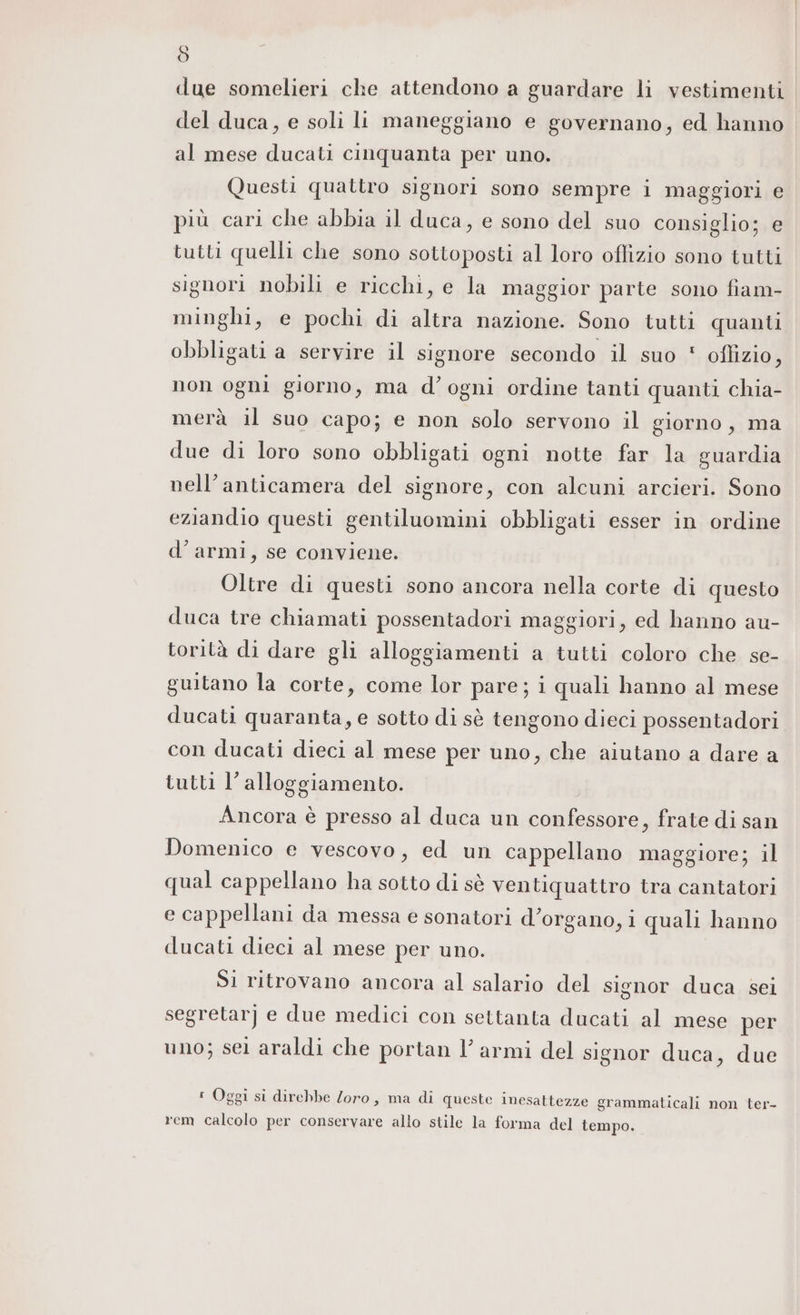 Ò due somelieri che attendono a guardare li vestimenti del duca, e soli li maneggiano e governano, ed hanno al mese ducati cinquanta per uno. Questi quattro signori sono sempre i maggiori e più cari che abbia il duca, e sono del suo consiglio; e tutti quelli che sono sottoposti al loro oflizio sono tutti signori nobili e ricchi, e la maggior parte sono fiam- minghi, e pochi di altra nazione. Sono tutti quanti obbligati a servire il signore secondo il suo ' oflizio, non ogni giorno, ma d’ogni ordine tanti quanti chia- merà il suo capo; e non solo servono il giorno, ma due di loro sono obbligati ogni notte far la guardia nell’anticamera del signore, con alcuni arcieri. Sono eziandio questi gentiluomini obbligati esser in ordine d’ armi, se conviene. Oltre di questi sono ancora nella corte di questo duca tre chiamati possentadori maggiori, ed hanno au- torità di dare gli alloggiamenti a tutti coloro che se- guitano la corte, come lor pare; i quali hanno al mese ducati quaranta, e sotto di sè tengono dieci possentadori con ducati dieci al mese per uno, che aiutano a dare a tutti l'alloggiamento. Ancora è presso al duca un confessore, frate di san Domenico e vescovo, ed un cappellano maggiore; il qual cappellano ha sotto di sè ventiquattro tra cantatori e cappellani da messa e sonatori d'organo, i quali hanno ducati dieci al mese per uno. Si ritrovano ancora al salario del signor duca sei segretarj e due medici con settanta ducati al mese per uno; sel araldi che portan l’ armi del signor duca, due : Oggi si direbbe Zoro, ma di queste inesattezze grammaticali non ter- rem calcolo per conservare allo stile la forma del tempo.
