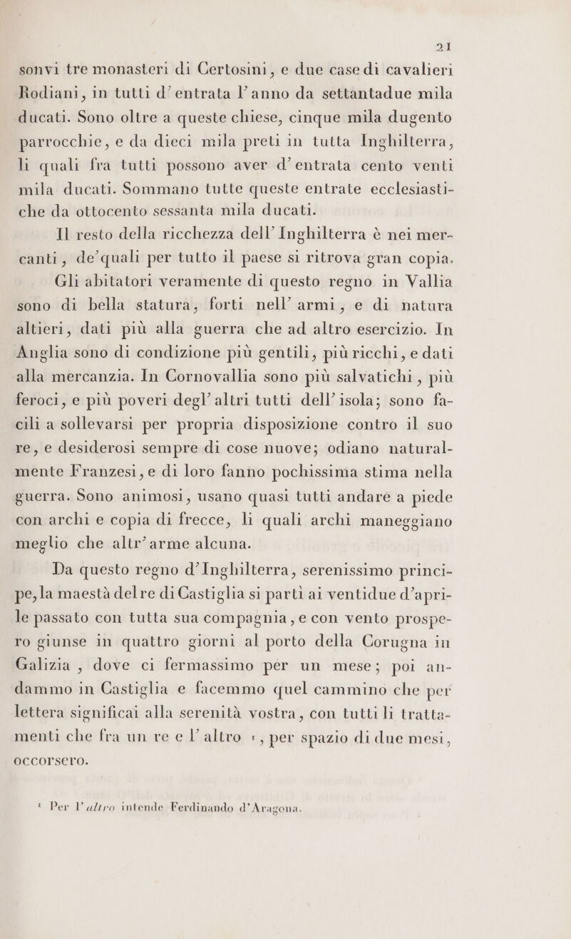 sonvi tre monasteri di Certosini, e due case di cavalieri Rodiani, in tutti d’entrata l’anno da settantadue mila ducati. Sono oltre a queste chiese, cinque mila dugento parrocchie, e da dieci mila preti in tutta Inghilterra, li quali fra tutti possono aver d'entrata cento venti mila ducati. Sommano tutte queste entrate ecclesiasti- che da ottocento sessanta mila ducati. Il resto della ricchezza dell’ Inghilterra è nei mer- canti, de’quali per tutto il paese si ritrova gran copia. Gli abitatori veramente di questo regno in Vallia sono di bella statura, forti nell’ armi, e di natura altieri, dati più alla guerra che ad altro esercizio. In Anglia sono di condizione più gentili, più ricchi, e dati alla mercanzia. In Cornovallia sono più salvatichi , più feroci, e più poveri degl’ altri tutti dell’isola; sono fa- cili a sollevarsi per propria disposizione contro il suo re, e desiderosi sempre di cose nuove; odiano natural- mente Franzesi, e di loro fanno pochissima stima nella guerra. Sono animosi, usano quasi tutti andare a piede con archi e copia di frecce, li quali archi maneggiano meglio che altr’ arme alcuna. Da questo regno d'Inghilterra, serenissimo princi- pe, la maestà delre di Castiglia si parti ai ventidue d’apri- le passato con tutta sua compagnia ,e con vento prospe- ro giunse in quattro giorni al porto della Corugna in Galizia , dove ci fermassimo per un mese; poi an- dammo in Castiglia e facemmo quel cammino che per lettera significai alla serenità vostra, con tutti li tratta- menti che fra un re e l’altro +, per spazio di due mesi, OCCOTSCTO. ! Per Varo intende Ferdinando d'Aragona.