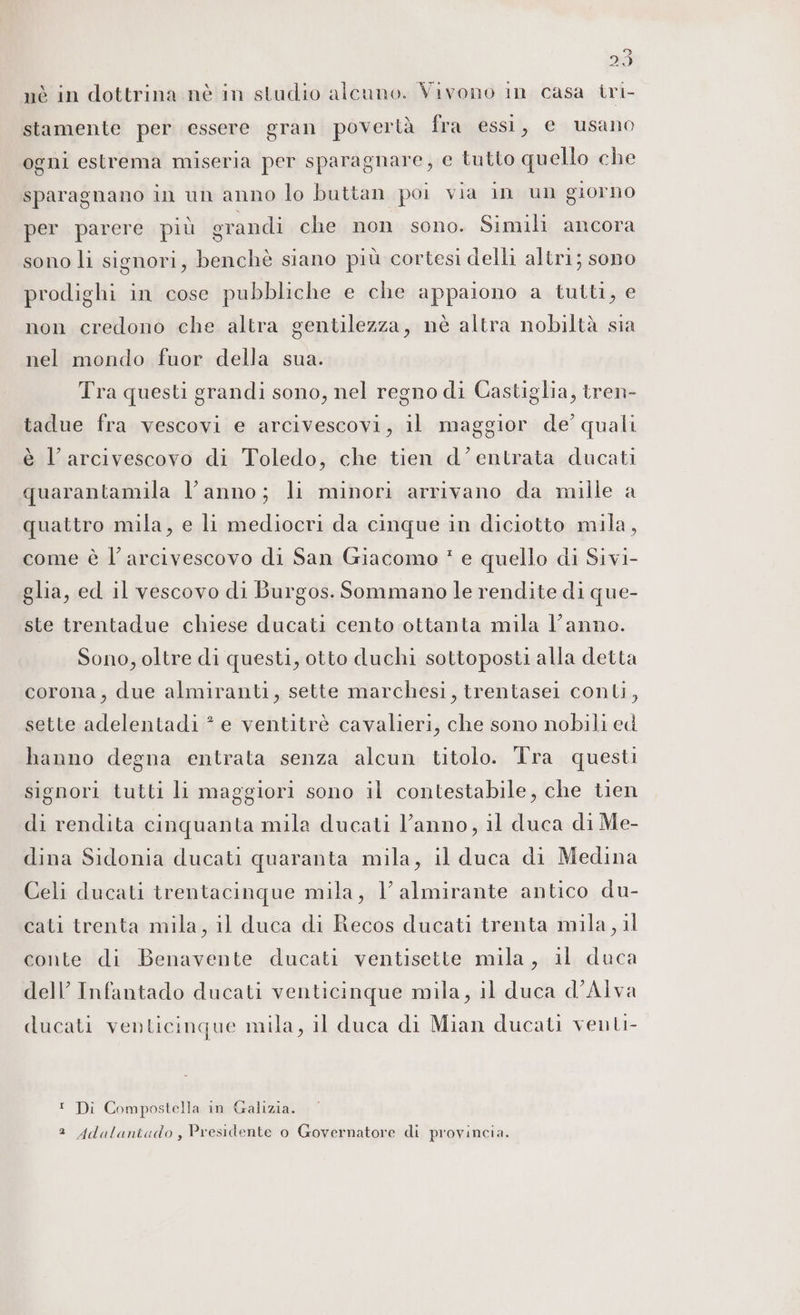 stamente per essere gran povertà fra essi, e usano ogni estrema miseria per sparagnare, e tutto quello che sparagnano in un anno lo buttan poi via in un giorno per parere più grandi che non sono. Simili ancora sono li signori, benchè siano più cortesi delli altri; sono prodighi in cose pubbliche e che appaiono a tutti, e non credono che altra gentilezza, nè altra nobiltà sia nel mondo fuor della sua. Tra questi grandi sono, nel regno di Castiglia, tren- tadue fra vescovi e arcivescovi, il maggior de’ quali è l’arcivescovo di Toledo, che tien d'entrata ducati quarantamila l’anno; li minori arrivano da mille a quattro mila, e li mediocri da cinque in diciotto mila, come è l'arcivescovo di San Giacomo * e quello di Sivi- glia, ed il vescovo di Burgos. Sommano le rendite di que- ste trentadue chiese ducati cento ottanta mila l’anno. Sono, oltre di questi, otto duchi sottoposti alla detta corona, due almiranti, sette marchesi, trentasei conti, sette adelentadi * e ventitrè cavalieri, che sono nobili ed hanno degna entrata senza alcun titolo. Tra questi signori tutti li maggiori sono il contestabile, che tien di rendita cinquanta mila ducati l’anno, il duca di Me- dina Sidonia ducati quaranta mila, il duca di Medina Celi ducati trentacinque mila, V'almirante antico du- cati trenta mila, il duca di Recos ducati trenta mila, il conte di Benavente ducati ventisette mila, il duca dell’ Infantado ducati venticinque mila, il duca d’Alva ducati venticinque mila, il duca di Mian ducati venti ! Di Compostella in Galizia. 2 Adalanicdo, Presidente o Governatore di provincia.