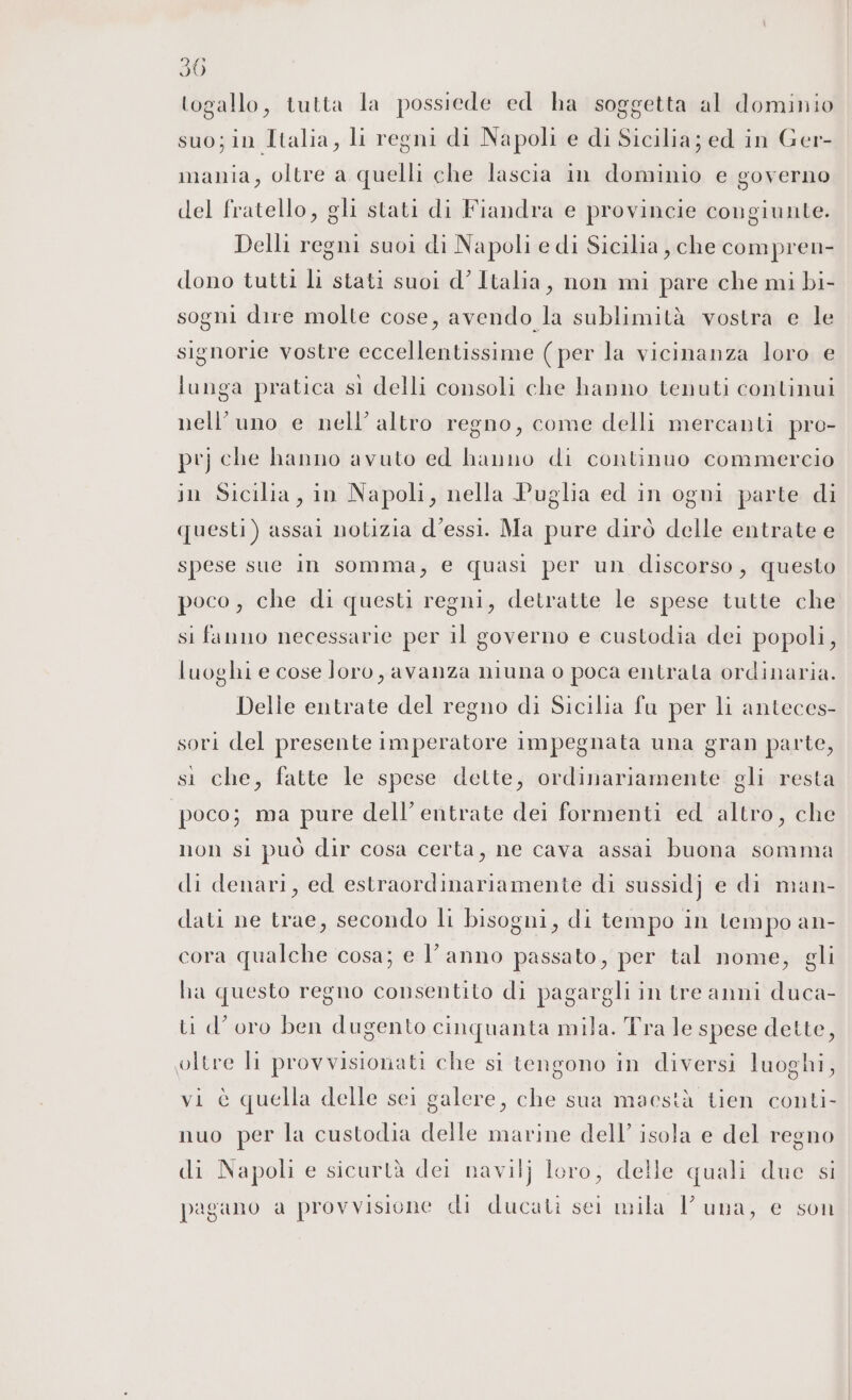 togallo, tutta la possiede ed ha soggetta al dominio suo; in Italia, li regni di Napoli e di Sicilia; ed in Ger- mania, oltre a quelli che lascia in dominio e governo del fratello, gli stati di Fiandra e provincie congiunte. Delli regni suoi di Napoli e di Sicilia, che compren- dono tutti li stati suoi d’Italia, non mi pare che mi bi- sogni dire molte cose, avendo la sublimità vostra e le signorie vostre eccellentissime (per la vicinanza loro e lunga pratica sì delli consoli che hanno tenuti continui nell’uno e nell’ altro regno, come delli mercanti pro- prj che hanno avuto ed hanno di continuo commercio in Sicilia, in Napoli, nella Puglia ed in ogni parte di questi) assai notizia d’essi. Ma pure dirò delle entrate e spese sue in somma, e quasi per un discorso, questo poco, che di questi regni, detratte le spese tutte che si fanno necessarie per il governo e custodia dei popoli, luoghi e cose loro, avanza niuna o poca entrata ordinaria. Delle entrate del regno di Sicilia fu per li anteces- sori del presente imperatore impegnata una gran parte, si che, fatte le spese dette, ordinariamente gli resta poco; ma pure dell’ entrate dei formenti ed altro, che non si può dir cosa certa, ne cava assai buona somma di denari, ed estraordinariamente di sussidj e di man- dati ne trae, secondo li bisogni, di tempo in tempo an- cora qualche cosa; e l’anno passato, per tal nome, gli ha questo regno consentito di pagargli in tre anni duca- ti d’oro ben dugento cinquanta mila. Tra le spese dette, oltre I provvisionati che si tengono in diversi luoghi, vi è quella delle sei galere, che sua maestà tien conti- nuo per la custodia delle marine dell’ isola e del regno di Napoli e sicurtà dei navilj loro, delle quali due si pagano a provvisione di ducati sei mila luna, e son