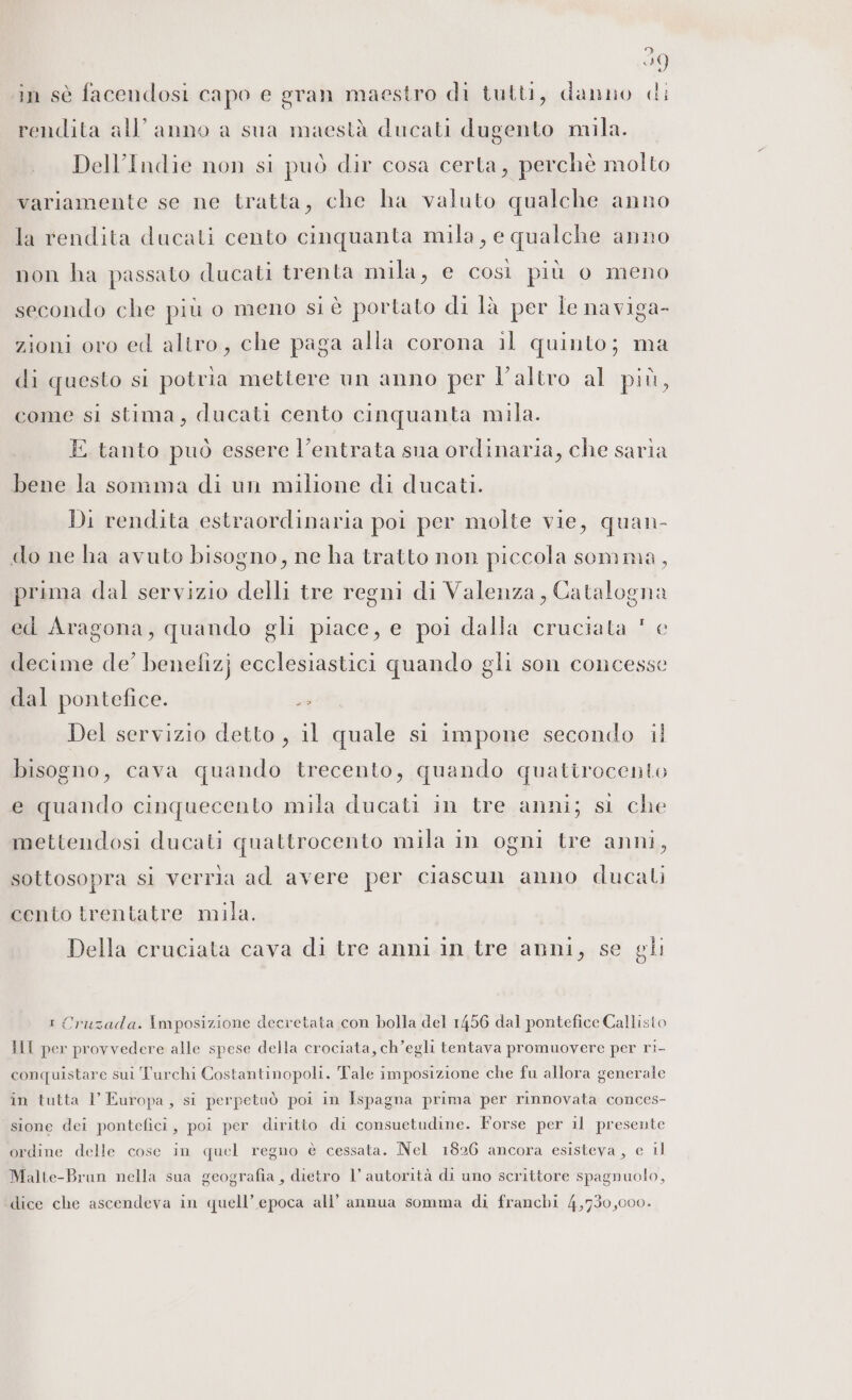 59 in sè facendosi capo e gran maestro di tutti, danno di rendita all’anno a sua maestà ducati dugento mila. Dell’Indie non si può dir cosa certa, perchè molto variamente se ne tratta, che ha valuto qualche anno la rendita ducali cento cinquanta mila, e qualche anno non ha passato ducati trenta mila, e cosi più o meno secondo che più o meno siè portato di là per le naviga- zioni oro ed altro, che paga alla corona il quinto; ma di questo si potria mettere un anno per l’altro al più, come sì stima, ducati cento cinquanta mila. E tanto può essere l’entrata sua ordinaria, che saria bene la sonmnima di un milione di ducati. Di rendita estraordinaria poi per molte vie, quan- do ne ha avuto bisogno, ne ha tratto non piccola somma, prima dal servizio delli tre regni di Valenza, Catalogna ed Aragona, quando gli piace, e poi dalla cruciata ' e decime de’ benefiz} ecclesiastici quando gli son concesse dal pontefice. sa Del servizio detto, il quale si impone secondo il bisogno, cava quando trecento, quando quattrocento e quando cinquecento mila ducati in tre anni; st che mettendosi ducati quattrocento mila in ogni tre anni, sottosopra sl verria ad avere per ciascun anno ducali cento trentatre mila. Della cruciata cava di tre anni in tre anni, se gli i Cruzada. Imposizione decretata con bolla del 1456 dal pontefice Callisto III per provvedere alle spese della crociata, ch’egli tentava promuovere per ri- conquistare sui Turchi Costantinopoli. Tale imposizione che fu allora generale in tutta l Europa, si perpetuò poi in Ispagna prima per rinnovata conces- sione dei pontefici, poi per diritto di consuetudine. Forse per il presente ordine delle cose in quel regno è cessata. Nel 1826 ancora esisteva, e il Malte-Brun nella sua geografia, dietro l’ autorità di uno scrittore spagnuolo, ‘dice che ascendeva in quell’ epoca all’ annua somma di franchi 4,730,000.