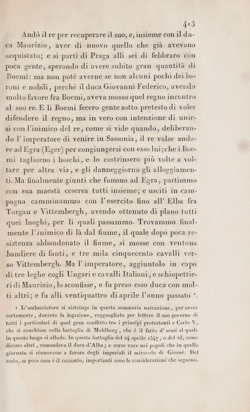 Lo) Andò il re per recuperare il suo, e, insieme con il du- ca Maurizio, aver di nuovo quello che già avevano acquistato; e si partì di Praga alli sei di febbraro con poca gente, sperando di avere subito gran quantità di Boemi: ma non potè averne se non alcuni pochi dei ba- roni e nobili, perchè il duca Giovanni Federico, avendo molto favore fra Boemi, aveva mosso quel regno incontro al suo re. E li Boemi fecero gente sotto pretesto di voler difendere il regno, ma in vero con intenzione di unir- SHO , si con l’inimico del re, come si vide quando, deliberan- do l’imperatore di venire in Sassonia, il re volse anda- re ad Egra (Eger) per congiungersi con esso lui; che i Boe- mi tagliorno i boschi, e lo costrinsero più volte a vol- tare per altra via, e gli danneggiorno gli alloggiamen- ti. Ma finalmente giunti che fummo ad Egra, partimmo con sua maestà ceserea tutti insieme; e usciti in cam- pagna camminammo con l’esercito fino all’ Elba fra Torgau e Vittembergh, avendo ottenuto di plano tutti quei luoghi, per li quali passammo. Trovammo final- mente l’inimico di là dal fiume, il quale dopo poca re- sistenza abbandonato il fiume, si mosse con ventuna bandiere di fanti, e tre mila cinquecento cavalli ver- . È; e . . so Vittembergh. Ma l’imperatore, aggiuntolo in capo di tre leghe cogli Ungari e cavalli Italiani, e schiopettie- ridi Maurizio, lo sconfisse, e fu preso esso duca con mol- ti altri; e fu alli ventiquattro diaprile l’anno passato ‘. r L’ambasciatore si ristringe in questa sommaria narrazione, per avere certamente, durante la legazione, ragguagliato per lettere il suo governo di tutti i particolari di quel gran conflitto tra i principi protestanti e Carlo V, che si conchiuse colla baitaglia di Muhlberg , che è il fatto d’ armi al quale in questo luogo si allude. In questa battaglia del 24 aprile 1547, o del 23, come dicono altri , comandava il duca d’Alba ; e corse voce nei popoli che in quella giornata si rinnovasse a favore degli imperiali il miracolo di Giosuè. Del resto, se poca cosa è il racconto, importanti sono le considerazioni che seguono.