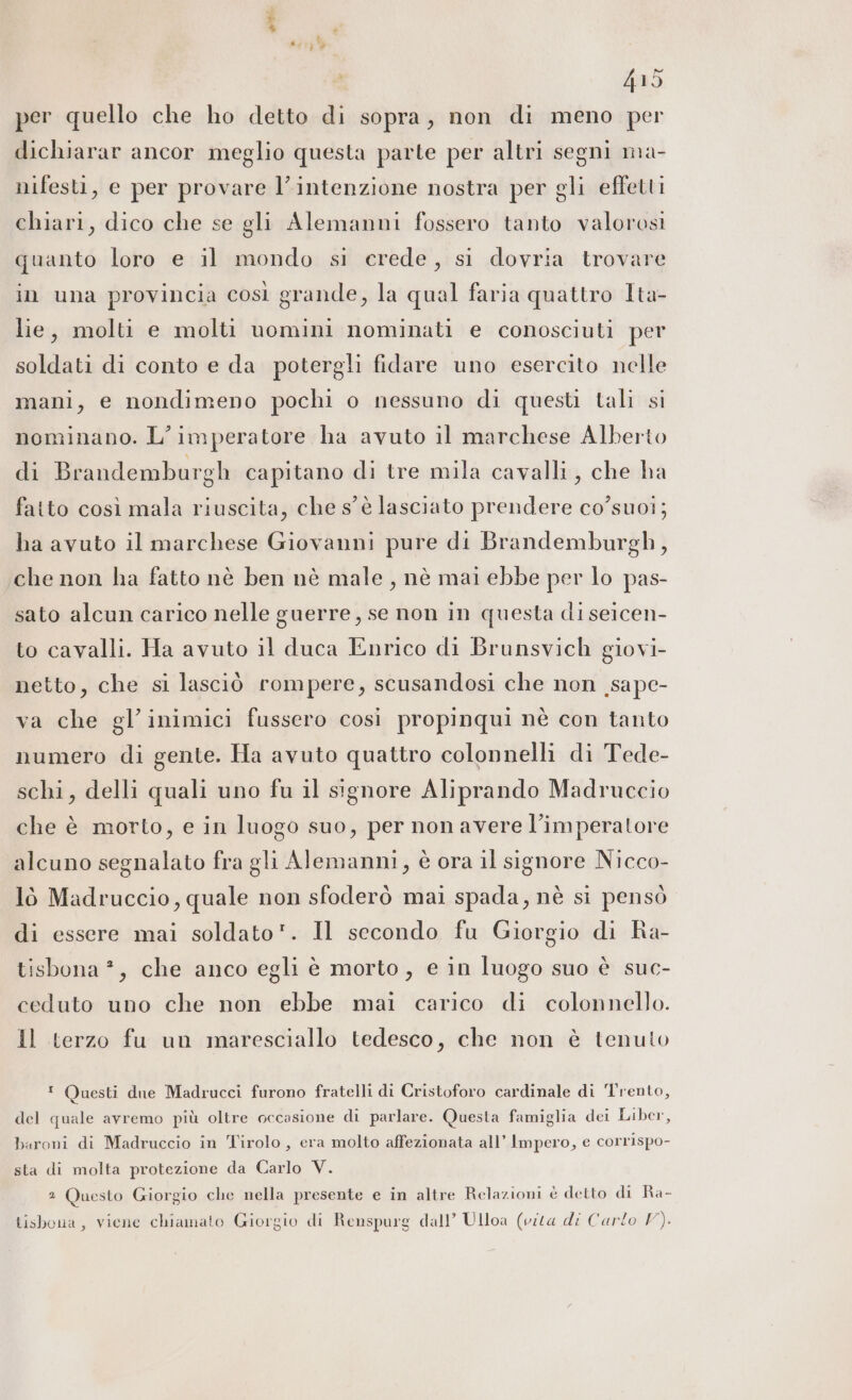 per quello che ho detto di sopra, non di meno per dichiarar ancor meglio questa parte per altri segni ma- nifesti, e per provare l'intenzione nostra per gli effetti chiari, dico che se gli Alemanni fossero tanto valorosi quanto loro e il mondo si crede, si dovria trovare in una provincia così grande, la qual faria quattro Ita- lie, molti e molti uomini nominati e conosciuti per soldati di conto e da potergli fidare uno esercito nelle mani, e nondimeno pochi o nessuno di questi tali si nominano. L'imperatore ha avuto il marchese Alberto di Brandemburgh capitano di tre mila cavalli, che ha fatto così mala riuscita, che s'è lasciato prendere co’suoi; ha avuto il marchese Giovanni pure di Brandemburgh, che non ha fatto nè ben nè male, nè mai ebbe per lo pas- sato alcun carico nelle guerre, se non in questa di seicen- to cavalli. Ha avuto il duca Enrico di Brunsvich giovi- netto, che si lasciò rompere, scusandosi che non _sape- ‘a che gl’inimici fussero cosi propinqui nè con tanto numero di gente. Ha avuto quattro colonnelli di Tede- schi, delli quali uno fu il signore Aliprando Madruccio che è morto, e in luogo suo, per non avere l’imperatore alcuno segnalato fra gli Alemanni, è ora il signore Nicco- lò Madruccio, quale non sfoderò mai spada, nè si pensò di essere mai soldato. Il secondo fu Giorgio di Ra- tisbona ?, che anco egli è morto, e in luogo suo è suc- ceduto uno che non ebbe mai carico di colonnello. Il terzo fu un maresciallo tedesco, che non è tenuto ! Questi due Madrucci furono fratelli di Cristoforo cardinale di ‘Trento, del quale avremo più oltre occasione di parlare. Questa famiglia dei Liber, baroni di Madruccio in Tirolo, era molto affezionata all’ Impero, e corrispo- sta di molta protezione da Carlo V. 2 Questo Giorgio che nella presente e in altre Relazioni è detto di Ra- Lisbona, viene chiamato Giorgio di Renspurg dall’ Ulloa (vita di Carlo V).