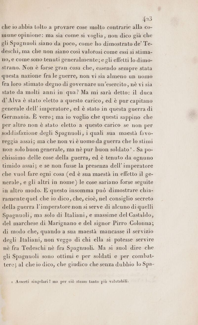 che io abbia tolto a provare cose molto contrarie alla co- mune opinione: ma sia come sì voglia, non dico già che gli Spagnuoli siano da poco, come ho dimostrato de’ Te- deschi, ma che non siano così valorosi come essi si stima- no, e come sono tenuti generalmente; e gli effetti lo dimo- strano. Non è forse gran cosa che, essendo sempre stata questa nazione fra le guerre, non vi sia almeno un uomo fra loro stimato degno di governare un’esercito, nè vi sia stato da molti anni in qua? Ma mi sarà detto: il duca d’ Alva è stato eletto a questo carico, ed è pur capitano generale dell’imperatore, ed è stato in questa guerra di Germania. È vero; ma io voglio che questi sappino che per altro non è stato eletto a questo carico se non per soddisfazione degli Spagnuoli, i quali sua maestà favo- reggia assai; ma che non vi è uomo da guerra che lo stimi nor solo buon generale, ma nè pur buon soldato‘. Sa po- chissimo delle cose della guerra, ed è tenuto da ognuno timido assai; e se non fusse la presenza dell’imperatore che vuol fare ogni cosa (ed è sua maestà in effetto il ge- nerale, e gli altri in nome) le cose sariano forse seguite in altro modo. E questo insomma può dimostrare chia- ramente quel che io dico, che, cioè, nel consiglio secreto della guerra l’imperatore non si serve di alcuno di quelli Spagnuoli, ma solo di Italiani, e massime del Castaldo, del marchese di Marignano e del signor Pirro Colonna; di modo che, quando a sua maestà mancasse il servizio degli Italiani, non veggo di chi ella si potesse servire nè fra Tedeschi nè fra Spagnuoli. Ma si suol dire che gli Spagnuoli sono ottimi e per soldati e per combat- tere; al che io dico, che giudico che senza dubbio lo Spa- : Asserti singolari! ma per ciò stesso tanto più valutabili.