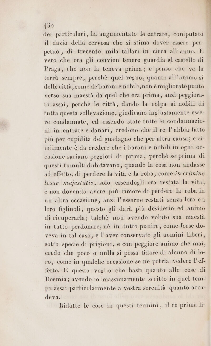 dei particolari, ha augumentato le entrate, computato il dazio della cervosa che si stima dover essere per- petuo , di trecento mila tallari in circa all’ anno. È vero che ora gli convien tenere guardia al castello di Praga, che non la teneva prima; e penso che ve la terrà sempre, perchè quel regno, quanto all’ animo sì delle città, come de’baroni e nobili, non è migliorato punto verso sua maestà da quel che era prima, anzi peggiora- to assai, perchè le città, dando la colpa ai nobili di tutta questa sollevazione, giudicano ingiustamente esse- re condannate, ed essendo state tutte le condannazio- ni in entrate e danari, credono che il re Y abbia fatto più per cupidità del guadagno che per altra causa; e si- inilmente è da credere che i baroni e nobili in ogni oc- casione sariano peggiori di prima, perchè se prima di questi tumulti dubitavano, quando la cosa non andasse ad effetto, di perdere la vita e la roba, come ir crimine lesue majestatis, solo essendogli ora restata la vita, e non dovendo avere più timore di perdere la roba in un’altra occasione, anzi l’ esserne restati senza loro e i loro figliuoli, questo gli darà più desiderio ed animo di ricuperarla; talchè non avendo voluto sua maestà in tutto perdonare, nè in tutto punire, come forse do- veva in tal caso, e l’aver conservato gli uomini liberi, sotto specie di prigioni, e con peggiore animo che mai, eredo che poco o nulla si possa fidare di alcuno di lo- ro, come in qualche occasione se ne potria vedere l’ef- fetto. E questo voglio che basti quanto alle cose di Boemia; avendo io massimamente scritto in quel tem- po assai particolarmente a vostra serenità quanto acca- deva. Ridotte le cose in questi termini, il re prima lt-