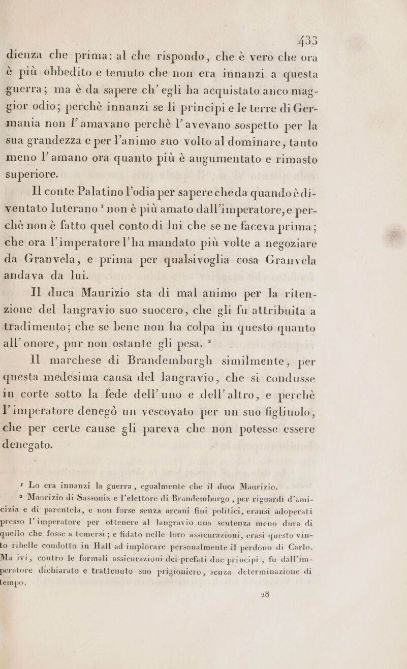 dieuza che prima: al che rispondo, che è vero che ora è più obbedito e temuto che non era innanzi a questa guerra; ma è da sapere ch’ egli ha acquistato anco mag- gior odio; perchè innanzi se li principi e le terre di Ger- mania non l’amavano perchè l'avevano sospetto per la sua grandezza e per l’animo suo volto al dominare; tanto meno l’amano ora quanto più è augumentato e rimasto superiore. Il conte Palatino l’odia per sapere che da quando è di- ventato luterano * non è più amato dall’imperatore, e per- chè non è fatto quel conto di lui che se ne faceva prima; che ora l’imperatore l’ha mandato più volte a negoziare da Granvela, e prima per qualsivoglia cosa Granvela andava da lui. Il duca Maurizio sta di mal animo per la riten- zione del langravio suo suocero, che gli fu attribuita a tradimento; che se bene non ha colpa in questo quanto all’onore, pur non ostante gli pesa. * Il marchese di Brandemburgh similmente, per questa medesima causa del langravio, che si condusse in corte sotto la fede dell’uno e dell’ altro, e perchè l’imperatore denegò un vescovato per un suo figliuolo, che per certe cause gli pareva che non potesse essere denegato. t Lo era innanzi la guerra, egualmente che il duca Maurizio. 2 Manrizio di Sassonia e l’elettore di Brandemburgo , per riguardi d’ami- cizia e di parentela, e non forse senza arcani fini politici, eransi adoperati presso l’imperatore per ottenere al langravio una sentenza meno dura di quello che fosse a temersi ; e fidato nelle loro assicurazioni, erasi questo vin- Lo ribelle condotto in Hall ad implorare personalmente il perdono di Carlo. Ma ivi, contro le formali assicurazioni dei prefati due principi, fu dall’im- peratore dichiarato e trattenuto suo prigioniero, senza determinazione di lempo, 28