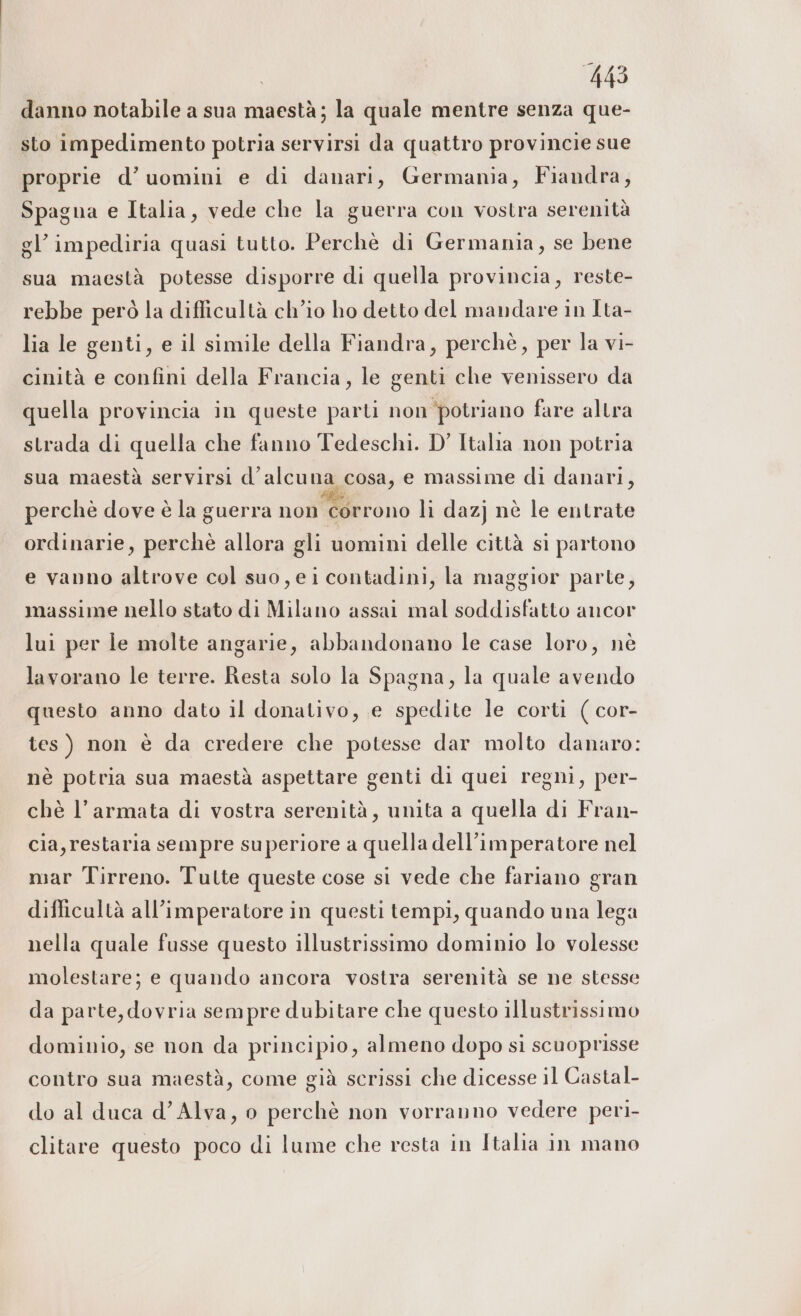 danno notabile a sua maestà; la quale mentre senza que- sto impedimento potria servirsi da quattro provincie sue proprie d’ uomini e di danari, Germania, Fiandra, Spagna e Italia, vede che la guerra con vostra serenità gl’ impediria quasi tutto. Perchè di Germania, se bene sua maestà potesse disporre di quella provincia, reste- rebbe però la difficultà ch'io ho detto del mandare in Ita- lia le genti, e il simile della Fiandra, perchè, per la vi- cinità e confini della Francia, le genti che venissero da quella provincia in queste parti non potriano fare altra strada di quella che fanno Tedeschi. D’ Italia non potria sua maestà servirsi d’alcuna cosa, e massime di danari, perchè dove è la guerra non corrono li dazj nè le entrate ordinarie, perchè allora gli uomini delle città si partono e vanno altrove col suo, eicontadini, la maggior parte, massime nello stato di Milano assai mal soddisfatto ancor lui per le molte angarie, abbandonano le case loro, nè lavorano le terre. Resta solo la Spagna, la quale avendo questo anno dato il donativo, e spedite le corti ( cor- tes) non è da credere che potesse dar molto danaro: nè potria sua maestà aspettare genti di quei regni, per- chè l’armata di vostra serenità, unita a quella di Fran- cia, restaria sempre superiore a quella dell’imperatore nel mar Tirreno. Tulte queste cose si vede che fariano gran difficultà all’imperatore in questi tempi, quando una lega nella quale fusse questo illustrissimo dominio lo volesse molestare; e quando ancora vostra serenità se ne stesse da parte, dovria sempre dubitare che questo illustrissimo dominio, se non da principio, almeno dopo si scuoprisse contro sua maestà, come già scrissi che dicesse il Castal- do al duca d’Alva, o perchè non vorranno vedere peri- clitare questo poco di lume che resta in Italia in mano