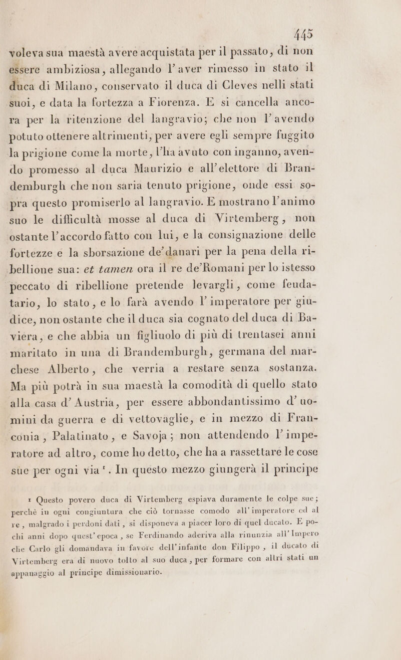 voleva sua maestà avere acquistata per il passato, di non essere ambiziosa, allegando l’ aver rimesso in stato il duca di Milano, conservato il duca di Cleves nelli stati suoi, e data la fortezza a Fiorenza. E si cancella anco- ra per la ritenzione del langravio; che non l’ avendo potuto ottenere altrimenti, per avere egli sempre fuggito la prigione come la morte, l’lia avuto con inganno, aven- do promesso al duca Maurizio e all’elettore di Bran- demburgh che non saria tenuto prigione, onde essi so- pra questo promiserlo al langravio. E mostrano l'animo suo le diflicultà mosse al duca di Virtemberg, non ostante l’accordo fatto con lui, e la consignazione delle fortezze e la sborsazione de’ danari per la pena della ri- bellione sua: et tamen ora il re de Romani per lo istesso peccato di ribellione pretende levargli, come feuda- tario, lo stato, e lo farà avendo l’imperatore per giu- dice, non ostante che il duca sia cognato del duca di Ba- viera, e che abbia un figliuolo di più di trentasei anni maritato in una di Brandemburgh, germana del mar- chese Alberto, che verria a restare senza sostanza. Ma più potrà in sua maestà la comodità di quello stato alla casa d’ Austria, per essere abbondantissimo d’ uo- “mini da guerra e di vettovaglie, e in mezzo di Fran- conia, Palatinato, e Savoja; non attendendo l’impe- ratore ad altro, come ho detto, che ha a rassettare le cose sue per ogni via”. In questo mezzo giungerà il principe 1 Questo povero duca di Virtemberg espiava duramente le colpe sue; perchè in ogni congiuntura che ciò tornasse comodo all'imperatore od al re, malgrado i perdoni dati, si disponeva a piacer loro di quel ducato. E po- chi anni dopo quest’ epoca , se Ferdinando aderiva alla rinunzia all’ Impero che Carlo gli domandava in favore dell’infante don Filippo , il ducato di Virtemberg era di nuovo tolto al suo duca, per formare con altri stati un appanaggio al principe dimissionario.