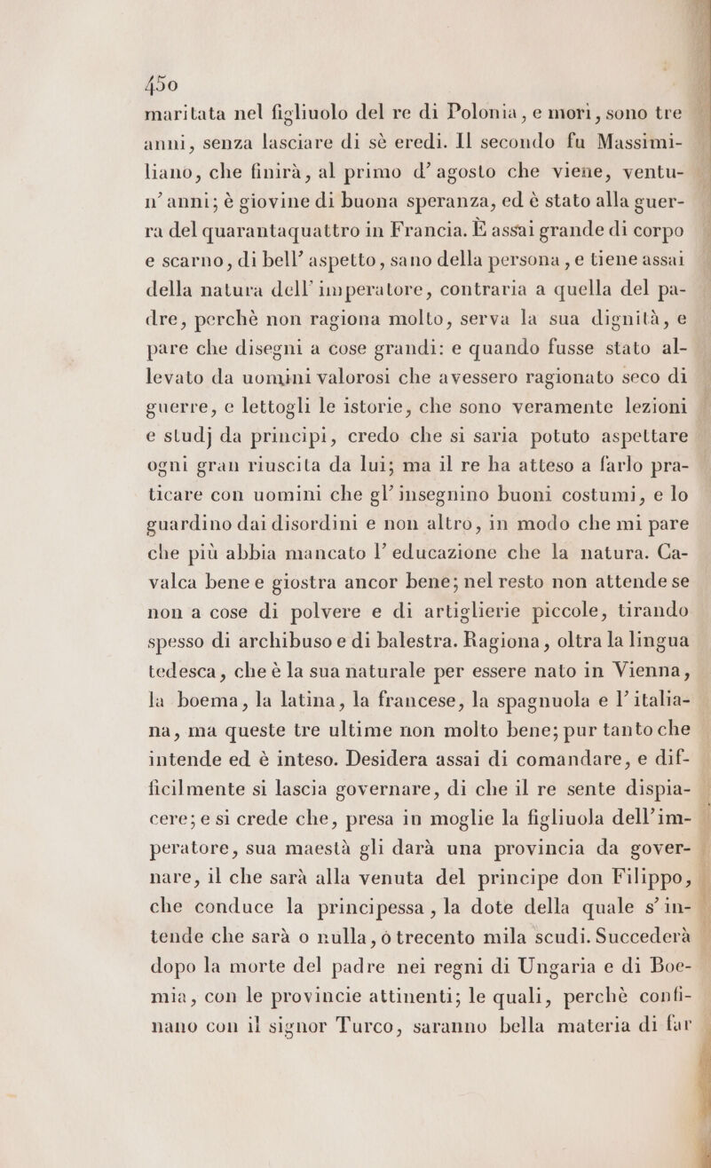 maritata nel figliuolo del re di Polonia, e mori, sono tre anni, senza lasciare di sè eredi. Il secondo fu Massimi- liano, che finirà, al primo d’ agosto che viene, ventu- nanni; è giovine di buona speranza, ed è stato alla guer- ra del quarantaquattro in Francia. È assai grande di corpo e scarno, di bell’ aspetto, sano della persona , e tiene assai della natura dell’imperatore, contraria a quella del pa- dre, perchè non ragiona molto, serva la sua dignità, e pare che disegni a cose grandi: e quando fusse stato al- levato da uomini valorosi che avessero ragionato seco di guerre, e lettogli le istorie, che sono veramente lezioni ogni gran riuscita da lui; ma il re ha atteso a farlo pra- ticare con uomini che gl’insegnino buoni costumi, e lo guardino dai disordini e non altro, in modo che mi pare che più abbia mancato Ì educazione che la natura. Ca- valca bene e giostra ancor bene; nel resto non attende se non a cose di polvere e di artiglierie piccole, tirando spesso di archibuso e di balestra. Ragiona, oltra la lingua tedesca, che è la sua naturale per essere nato in Vienna, la boema, la latina, la francese, la spagnuola e l’ italia- na, ma queste tre ultime non molto bene; pur tanto che intende ed è inteso. Desidera assai di comandare, e dif- ficilmente si lascia governare, di che il re sente dispia- cere; e si crede che, presa in moglie la figliuola dell’im- peratore, sua maestà gli darà una provincia da gover- che conduce la principessa , la dote della quale s°in- dopo la morte del padre nei regni di Ungaria e di Boe- mia, con le provincie attinenti; le quali, perchè confi-