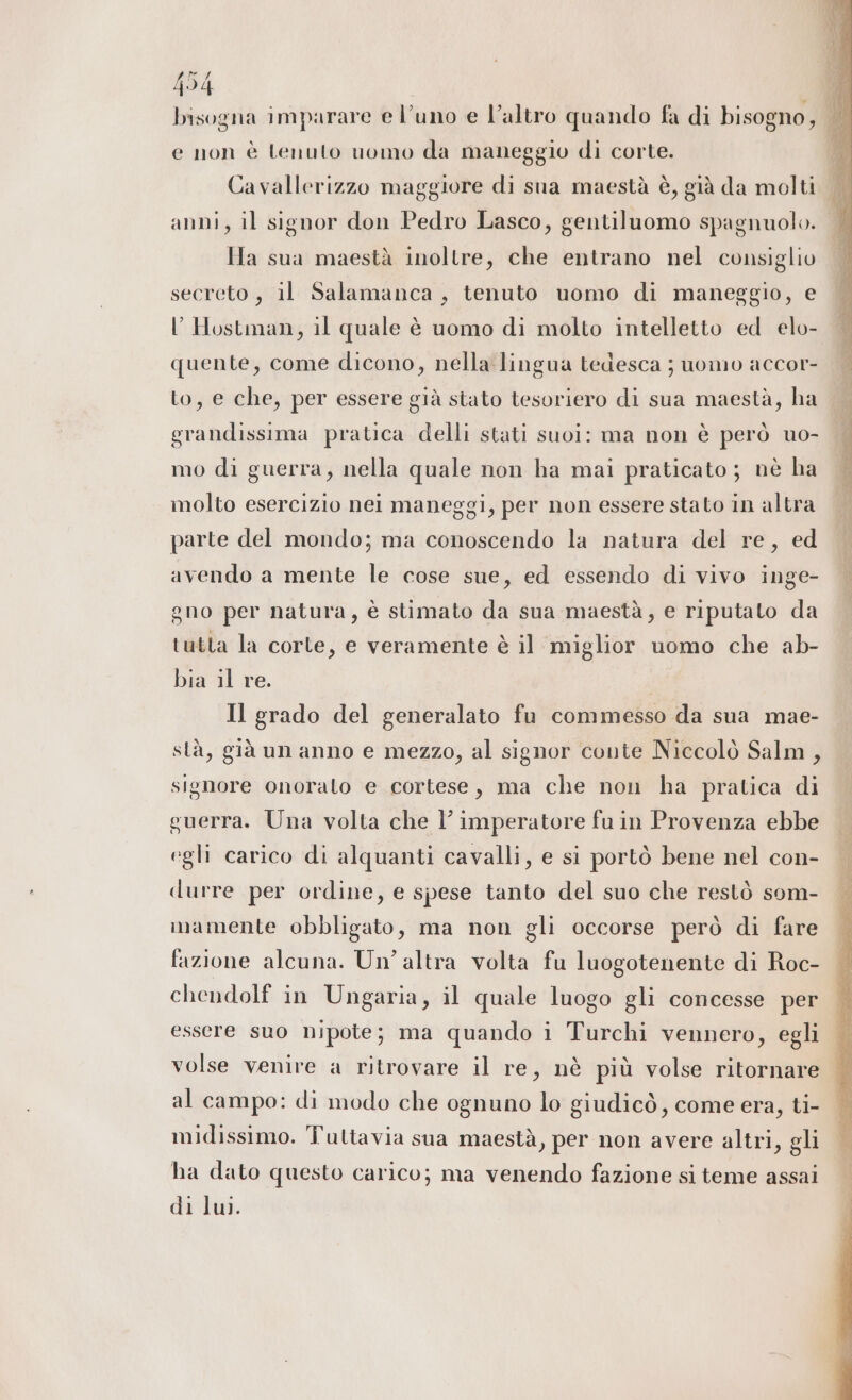 {54 È bisogna imparare e l'uno e l’altro quando fa di bisogno, e non è tenuto uomo da maneggio di corte. Cavallerizzo maggiore di sna maestà è, già da molti anni, il signor don Pedro Lasco, gentiluomo spagnuolo. Ha sua maestà inoltre, che entrano nel consiglio secreto, il Salamanca, tenuto uomo di maneggio, e l’Hostman, il quale è uomo di molto intelletto ed elo- quente, come dicono, nella lingua tedesca ; uomo accor- to, e che, per essere già stato tesoriero di sua maestà, ha grandissima pratica delli stati suol: ma non è però uo- mo di guerra, nella quale non ha mai praticato; nè ha molto esercizio nei maneggi, per non essere stato in altra parte del mondo; ma conoscendo la natura del re, ed avendo a mente le cose sue, ed essendo di vivo inge- gno per natura, è stimato da sua maestà, e riputato da tutta la corte, e veramente è il miglior uomo che ab- bia il re. | Il grado del generalato fu commesso da sua mae- stà, già un anno e mezzo, al signor conte Niccolò Salm, signore onoralo e cortese, ma che non ha pratica di guerra. Una volta che l’ imperatore fu in Provenza ebbe egli carico di alquanti cavalli, e si portò bene nel con- durre per ordine, e spese tanto del suo che restò som- imamente obbligato, ma non gli occorse però di fare fazione alcuna. Un’ altra volta fu luogotenente di Roc- chendolf in Ungaria, il quale luogo gli concesse per essere suo nipote; ma quando i Turchi vennero, egli | volse venire a ritrovare il re, nè più volse ritornare È al campo: di modo che ognuno lo giudicò, come era, ti- — midissimo. Tuttavia sua maestà, per non avere altri, gli ha dato questo carico; ma venendo fazione si teme assai di lui.