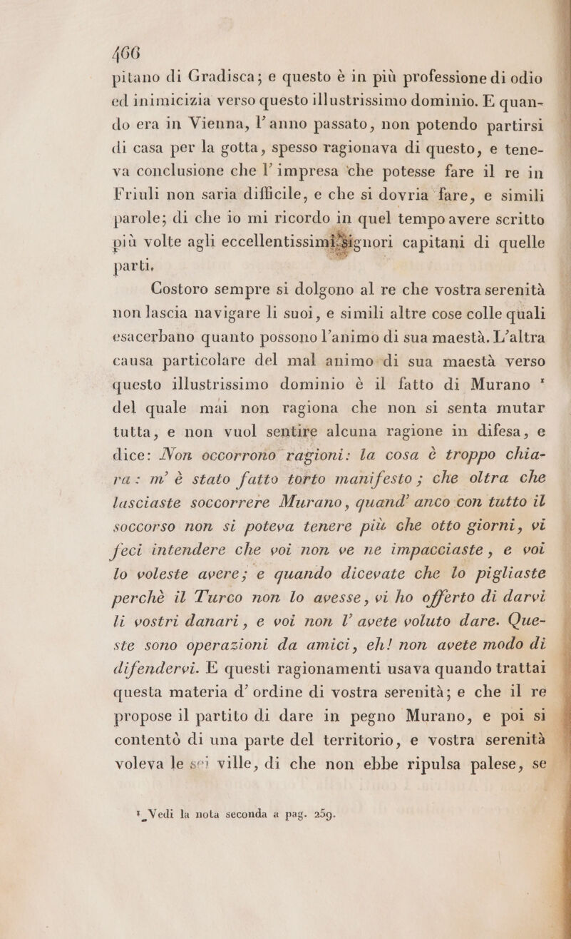 La P . CARS * x Ù . % pitano di Gradisca; e questo è in più professione di odio ed inimicizia verso questo illustrissimo dominio. E quan- do era in Vienna, l’anno passato, non potendo partirsi di casa per la gotta, spesso ragionava di questo, e tene- va conclusione che l’ impresa ‘che potesse fare il re in Friuli non saria difficile, e che si dovria ‘fare, e simili parole; di che io mi ricordo in quel tempo avere scritto più volte agli eccellentissimi.Signori capitani di quelle parti, Costoro sempre si dolgono al re che vostra serenità non lascia navigare li suoi, e simili altre cose colle quali esacerbano quanto possono l’animo di sua maestà, L’altra causa particolare del mal animo di sua maestà verso questo illustrissimo dominio è il fatto di Murano * del quale mai non ragiona che non si senta mutar tutta, e non vuol sentire alcuna ragione in difesa, e dice: Non occorrono ragioni: la cosa è troppo chia- ra: m'è stato fatto torto manifesto ; che oltra che lasciaste soccorrere Murano, quand’ anco con tutto il soccorso non si poteva tenere più che otto giorni, vi feci intendere che voi non ve ne impacciaste, e voi lo voleste avere; e quando dicevate che lo pigliaste perchè il Turco non lo avesse, vi ho offerto di darvi li vostri danari, e voi non l’ avete voluto dare. Que- ste sono operazioni da amici, eh! non avete modo di difendervi. E questi ragionamenti usava quando trattai questa materia d’ ordine di vostra serenità; e che il re propose il partito di dare in pegno Murano, e poi si contentò di una parte del territorio, e vostra serenità t Vedi la nota seconda a pag. 259.