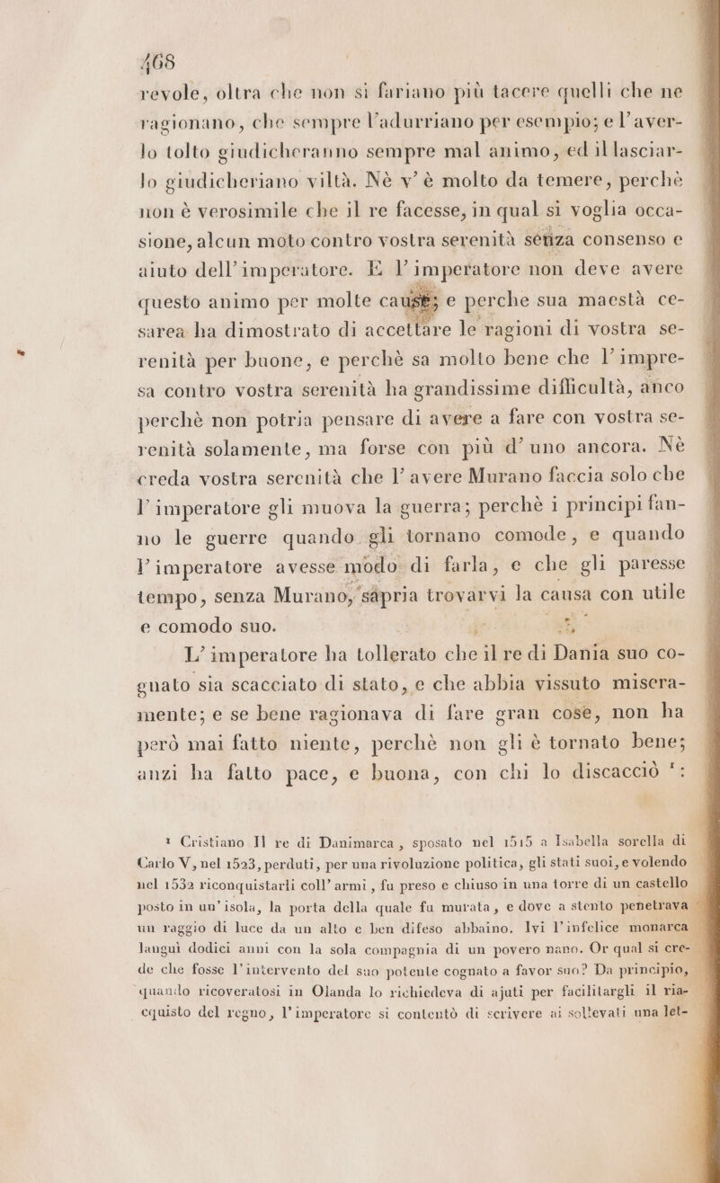 revole, oltra che non sì fariano più tacere quelli che ne ragionano, che sempre l’adurriano per esempio; e l’aver- lo tolto giudicheranno sempre mal animo, ed il lasciar- lo giudicheriano viltà. Nè v’ è molto da temere, perchè non è verosimile che il re facesse, in qual si voglia occa- sione, alcun moto contro vostra serenità seriza consenso e aiuto dell’imperatore. I | imperatore non deve avere questo animo per molte caust; e perche sua maestà ce- sarea ha dimostrato di accettare le ragioni di vostra se- renità per buone, e perchè sa molto bene che V impre- sa contro vostra serenità ha grandissime diflicultà, anco perchè non potria pensare di avere a fare con vostra se- renità solamente, ma forse con più d’ uno ancora. Nè creda vostra serenità che 1’ avere Murano faccia solo che l’imperatore gli muova la guerra; perchè i principi fan- no le guerre quando. gli tornano comode, e quando I imperatore avesse. modo di farlaj' e che gli paresse tempo, senza Murano, ‘sapria trov arvi la c causa con utile P 9 e. e comodo suo. cu 34 L imperatore ha Lollgnato che il re di Dania suo co- gnato sia scacciato di stato, e che abbia vissuto misera- mente; e se bene ragionava di fare gran cose, non ha però mai fatto niente, perchè non gli è tornato bene; I ti . anzi ha fatto pace, e buona, con chi lo discacciò ® Cristiano Il re di Danimarca, sposato nel 1515 a Isabella sorella di Carlo V, nel 1523, perduti, per una rivoluzione politica, gli stati suoi, e volendo nel 1532 riconquistarli coll’ armi, fu preso e chiuso in una torre di un castello 1 posto in un'isola, la porta della quale fu murata, e dove a stento penetrava È un raggio di luce da un alto e ben difeso abbaino. Ivi l’infelice monarca È languì dodici anni con la sola compagnia di un povero nano. Or qual si cre- de che fosse l'intervento del suo potente cognato a favor suo? Da principio, ì quando ricoveratosi in Olanda lo richiedeva di ajuti per facilitargli il ria- cquisto del regno, l’imperatore si contentò di scrivere ai sollevati uma let-