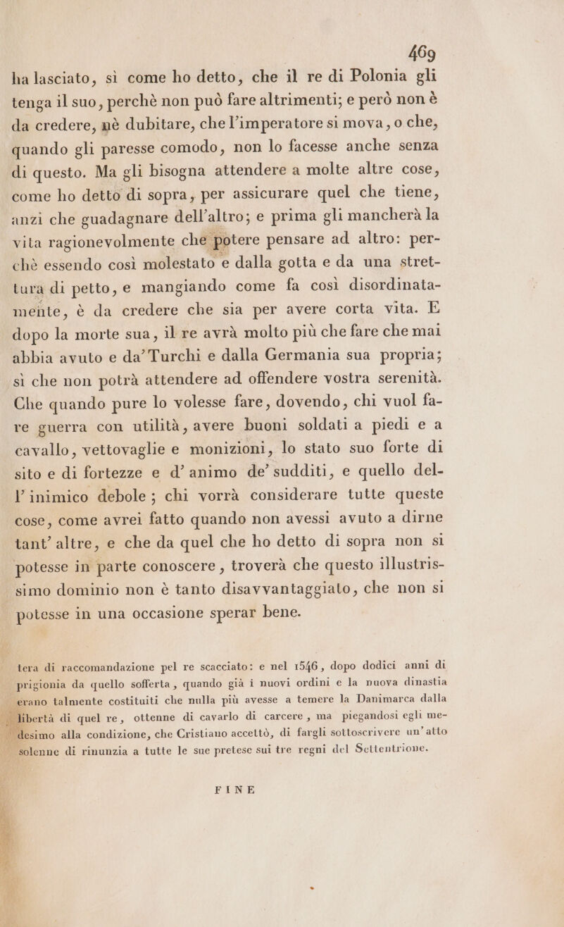 ha lasciato, sì come ho detto, che il re di Polonia gli tenga il suo, perchè non può fare altrimenti; e però non è da credere, nè dubitare, che l’imperatore si mova, o che, quando gli paresse comodo, non lo facesse anche senza di questo. Ma gli bisogna attendere a molte altre cose, come ho detto di sopra, per assicurare quel che tiene, anzi che guadagnare dell’altro; e prima gli mancherà la vita ragionevolmente che potere pensare ad altro: per- chè essendo così molestato e dalla gotta e da una stret- tura di petto, e mangiando come fa così disordinata- mente, è da credere che sia per avere corta vita. E dopo la morte sua, il re avrà molto più che fare che mai abbia avuto e da Turchi e dalla Germania sua propria; sì che non potrà attendere ad offendere vostra serenità. Che quando pure lo volesse fare, dovendo, chi vuol fa- re guerra con utilità, avere buoni soldati a piedi e a cavallo, vettovaglie e monizioni, lo stato suo forte di sito e di fortezze e d’ animo de’ sudditi, e quello del- l’inimico debole ; chi vorrà considerare tutte queste cose, come avrei fatto quando non avessi avuto a dirne tant’ altre, e che da quel che ho detto di sopra non si potesse in parte conoscere , troverà che questo illustris- simo dominio non è tanto disavvantaggiato, che non si potesse in una occasione sperar bene. tera di raccomandazione pel re scacciato: e nel 1546, dopo dodici anni di prigionia da quello sofferta, quando già i nuovi ordini e la nuova dinastia fgrano talmente costituiti che nulla più avesse a temere la Danimarca dalla Ù . desimo alla condizione, che Cristiano acceltò, di fargli sottoscrivere un atto solenne di rinunzia a tutte le sue pretese sui tre regni del Scttentrione. FINE