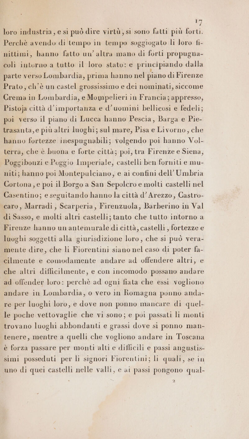 SE loro industria, e si può dire virtù, si sono fatti più forti. Perchè avendo di tempo in tempo soggiogato li loro fi- nittimi, hanno fatto un’ altra mano di forti propugna- coli intorno a tutto il loro stato: e principiando dalla parte verso Lombardia, prima hanno nel piano di Firenze Prato, ch'è un castel grossissimo e dei nominati, siccome Crema in Lombardia, e Mompelieri in Francia; appresso, Pistoja città d'importanza e d'uomini bellieosi e fedeli; poi verso il piano di Lucca hanno Pescia, Barga e Pie- trasanta, e più altri luoghi; sul mare, Pisa e Livorno, che hanno fortezze inespugnabili; volgendo poi hanno Vol- terra, che è buona e forte città; poi, tra Firenze e Siena, Poggibonzi e Poggio Imperiale, castelli ben forniti e mu- miti; hanno poi Montepulciano, e ai confini dell’ Umbria Cortona, e poi il Borgo a San Sepolcro e molti castelli nel Casentino; e seguitando hanno la città d’ Arezzo, Castro- caro, Marradi, Scarperia, Firenzuola, Barberino in Val di Sasso, e molti altri castelli; tanto che tutto intorno a Firenze hanno un antemurale di città, castelli, fortezze e luoghi soggetti alla giurisdizione loro, che sì può vera- mente dire, che li Fiorentini siano nel caso di poter fa- cilmente e comodamente andare ad offendere altri, e che altri difficilmente, e con incomodo possano andare ad offender loro: perchè ad ogni fiata che essi vogliono andare in Lombardia, o vero in fomagna ponno anda- re per luoghi loro, e dove non ponno mancare di quel- le poche vettovaglie che vi sono; e pui passati li monti trovano luoghi abbondanti e grassi dove si ponno man- tenere, mentre a quelli che vogliono andare in Toscana è forza passare per monti alti e diflicili e passi angustis- simi posseduti per li signori Fiorentini; li quali, se in uno di quei castelli nelle valli, e at passi pongono qual-