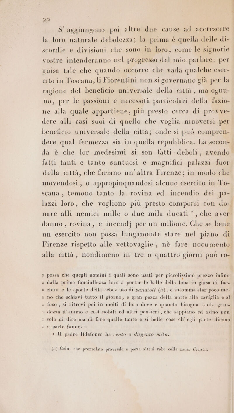 S' aggiungono poi altre due cause ad accrescere la loro naturale debolezza; la prima è quella delle di- scordie e divisioni che sono in loro, come le signorie vostre intenderanno nel progresso del mio parlare: per guisa tale che quando occorre che vada qualche eser- cito in Toscana, li Fiorentini non si governano già per la ragione del beneficio universale della città , ma ognu- no, per le passioni e necessità particolari della fazio- ne alla quale appartiene, più presto cerca di provve- dere alli casi suoi di quello che voglia muoversi per beneficio universale della città; onde sì può compren- dere qual fermezza sia in quella repubblica. La secon- da è che lor medesimi sì son fatti deboli, avendo fatti tanti e tanto suntuosi e magnifici palazzi fuor della città, che fariano un’ altra Firenze; in modo che movendosi, 0 appropinquandosi alcuno esercito in To- scana, temono tanto la rovina ed incendio dei pa- lazzi loro, che vogliono più presto comporsi con do- I nare alli nemici mille o due mila ducati *, che aver danno, rovina, e incendj per un milione. Che se bene un esercito non possa lungamente stare nel piano di Firenze rispetto alle vettovaglie, nè fare nocumento alla città, nondimeno in tre o quattro giorni può ro- » possa che quegli uomini i quali sono usati per piccolissimo prezzo infino » dalla prima fanciullezza loro a portar le balle della lana in guisa di fac- » chini e le sporte della seta a uso di zanazoli (a), e insomma star poco me- » no che schiavi tutto il giorno, e gran pezza della notte alla caviglia e al » fuso , si ritrovi poi in molti di loro dove e quando bisogna tanta gran- » dezza d'animo e così nobili ed altri pensieri, che sappiano ed osino non » solo di dire ma di fare quelle tante e sì belle cose ch’ egli parte dicono » e parte fanno. » * Il padre Ildefonso ha cento o dugento mila. (a) Colui che prezzolato provvede e porta altrui robe colla zana. Crusca.