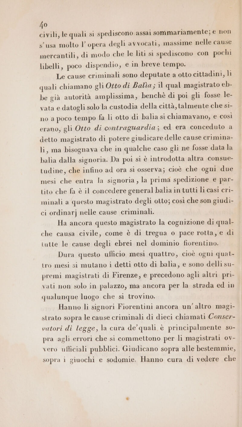 civili, le quali si spediscono assai sommariamente; e non susa molto l'opera degli avvocati, massime nelle cause mercantili, di modo che le liti si spediscono con pochi libelli, poco dispendio, € in breve tempo. Le cause criminali sono deputate a otto cittadini, li quali chiamano gli Otto dî Balìa ; il qual magistrato eb- be già autorità amplissima, benché di poi gli fosse le- vata e datogli solo la custodia della città, talmente che si- no a poco tempo fa li otto di balia si chiamavano, e così erano, gli Otto di contraguardia; ed era conceduto a detto magistrato di potere giudicare delle cause crimina- li, ma bisognava che in qualche caso gli ne fosse data la balìa dalla signoria. Da poi si è introdotta altra consue- tudine, che infino ad ora si osserva; cioè che ogni due mesi che entra la signoria, la prima spedizione e par- tito che fa è il concedere general balia in tutti li casì cri- minali a questo magistrato degli otto; così che son giudi- ci ordinarj nelle cause criminali. Ha ancora questo magistrato la cognizione di qual- che causa civile, come è di tregua o pace rotta, e di iutte le cause degli ebrei nel dominio fiorentino. Dura questo ufficio mesì quattro, cioè ogni quat- tro mesi si mutano i detti otto di balia, e sono delli su- premi magistrati di Firenze, e precedono agli altri pri- vati non solo in palazzo, ma ancora per la strada ed in qualunque luogo che sì trovino. Hanno li signori Fiorentini ancora un’ altro magi- strato sopra le cause criminali di dieci chiamati Conser- vatori di legge, la cura de’ quali è principalmente so- pra agli errori che si commettono per li magistrati ov- vero ufliciali pubblici. Giudicano sopra alle bestemmie, sopra i giuochi e sodomie. Hanno cura di vedere che