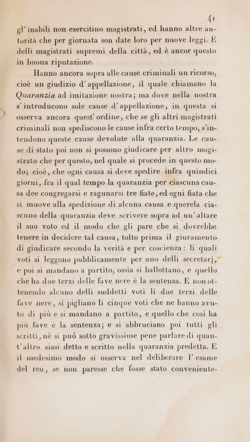 44 gl’ inabili non esercitino magistrati, ed hanno altre au- torità che per giornata son date loro per nuove leggi. È delli magistrati supremi della città, ed è ancor questo in buona riputazione. Hanno ancora sopra alle cause criminali un ricorso, cioè un giudizio d’ appellazione, il quale chiamano la Quaranzia ad imitazione nostra; ma dove nella nostra s introducono sole cause d’appellazione, in questa si osserva ancora quest ordine, che se gli altri magistrati criminali non spediscono le cause infra certo tempo, s'in- tendono queste cause devolute alla quaranzia. Le cau- se di stato poi non sl possono giudicare per altro magi- strato che per questo, nel quale si procede in questo mo- do; cioè, che ogni causa sì deve spedire infra quindici giorni, fra il qual tempo la quaranzia per ciascuna cau- sa dee congregarsi e ragunarsi tre fiate, ed ogni fiata che si muove alla spedizione di alcuna causa e querela cia- scuno della quaranzia deve scrivere sopra ad un’ altare il suo voto ed il modo che gli pare che si dovrebbe tenere in decidere tal causa, tolto prima il giuramento di giudicare secondo la verità e per coscienza : li quali voti si leggono pubblicamente per uno delli secretarj,” e poi si mandano a partito, ossia si ballottano, e quello che ha due terzi delle fave nere è la sentenza. E non ot- tenendo alcuno delli suddetti voti li due terzi delle fave nere, si pigliano li cinque voti che ne hanno avu- to di più e si mandano a partito, e quello che così ha più fave è la sentenza; e si abbruciano poi tutti gli scritti, nè si può sotto gravissime pene parlare di quan- t'altro siasi detto e scritto nella quaranzia predetta. È il medesimo modo si osserva nel deliberare 1’ esame del reo, se non paresse che fosse stato conveniente-