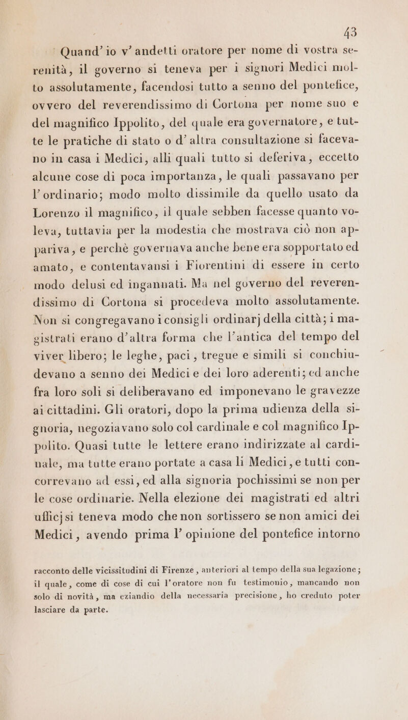 ‘ Quand’ io v’ andetti oratore per nome di vostra se- renità, il governo si teneva per i signori Medici mol. to assolutamente, facendosi tutto a senno del pontefice, ovvero del reverendissimo di Cortona per nome suo e del magnifico Ippolito, del quale era governatore, e tut- te le pratiche di stato o d’ altra consultazione si faceva- no in casa i Medici, alli quali tutto si deferiva, eccelto alcune cose di poca importanza, le quali passavano per l’ordinario; modo molto dissimile da quello usato da Lorenzo il magnifico, il quale sebben facesse quanto vo- leva, tuttavia per la modestia che mostrava ciò non ap- pariva, e perchè governava anche bene era sopportato ed amato, e contentavansi i Fiorentini di essere in certo modo delusi ed ingannati. Ma nel governo del reveren- dissimo di Cortona si procedeva molto assolutamente. Non si congregavano i consigli ordinar] della città; 1 ma- gistrati erano d’altra forma che l'antica del tempo del viver libero; le leghe, paci, tregue e simili si conchiu- devano a senno dei Medici e dei loro aderenti; ed anche fra loro soli si deliberavano ed imponevano le gravezze ai cittadini. Gli oratori, dopo la prima udienza della si- gnoria, negoziavano solo col cardinale e col magnifico Ip- polito. Quasi tutte le lettere erano indirizzate al cardi- nale, ma tutte erano portate a casa li Medici, e tutti con- correvano ad essi, ed alla signoria pochissimi se non per le cose ordinarie. Nella elezione dei magistrati ed altri ufficjsi teneva modo che non sortissero se non amici dei Medici, avendo prima l’ opinione del pontefice intorno racconto delle vicissitudini di Firenze , anteriori al tempo della sua legazione; il quale, come di cose di cui l’oratore non fu testimonio, mancando non solo di novità, ma eziandio della necessaria precisione, ho creduto poter lasciare da parte.