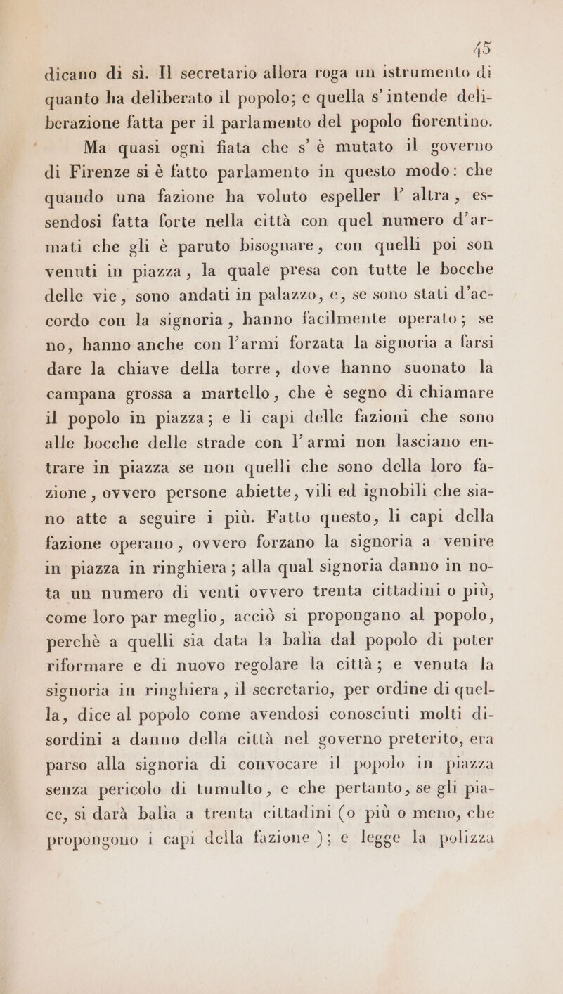 dicano di sì. Il secretario allora roga un istrumento di quanto ha deliberato il popolo; e quella s° intende deli- berazione fatta per il parlamento del popolo fiorentino. Ma quasi ogni fiata che s'° è mutato il governo di Firenze si è fatto parlamento in questo modo: che quando una fazione ha voluto espeller I’ altra, es- sendosi fatta forte nella città con quel numero d’ar- mati che gli è paruto bisognare, con quelli poi son venuti in piazza, la quale presa con tutte le bocche delle vie, sono andati in palazzo, e, se sono stati d’ac- cordo con la signoria, hanno facilmente operato; se no, hanno anche con l’armi forzata la signoria a farsi dare la chiave della torre, dove hanno suonato la campana grossa a martello, che è segno di chiamare il popolo in piazza; e li capi delle fazioni che sono alle bocche delle strade con V armi non lasciano en- trare in piazza se non quelli che sono della loro fa- zione, ovvero persone abiette, vili ed ignobili che sia- no atte a seguire i più. Fatto questo, li capi della fazione operano , ovvero forzano la signoria a venire in piazza in ringhiera ; alla qual signoria danno in no- ta un numero di venti ovvero trenta cittadini o più, come loro par meglio, acciò si propongano al popolo, perchè a quelli sia data la balia dal popolo di poter riformare e di nuovo regolare la città; e venuta la signoria in ringhiera, il secretario, per ordine di quel- la, dice al popolo come avendosi conosciuti molti di- sordini a danno della città nel governo preterito, era parso alla signoria di convocare il popolo in piazza senza pericolo di tumulto, e che pertanto, se gli pia- ce, si darà balia a trenta cittadini (o più o meno, che propongono i capi della fazione ); e legge la polizza