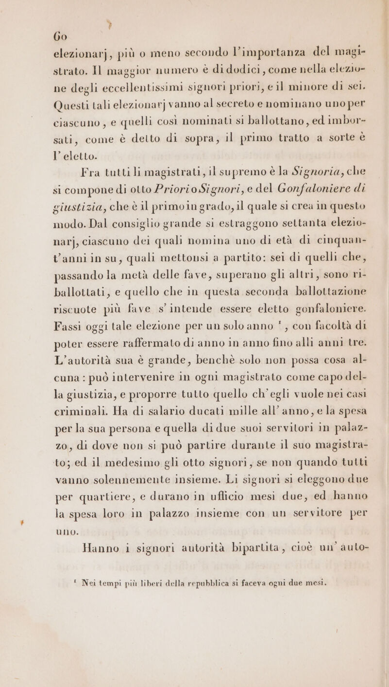 Go elezionarj, più o meno secondo l’importanza del magi- strato. Il maggior numero è di dodici, come nella elezio» ne degli eccellentissimi signori priori, e il minore di set. Questi tali elezionarj vanno al secreto e nominano uno per ciascuno, e quelli così nominati si ballottano, ed imbor- sati, come è detto di sopra, il primo tratto a sorte è l’ eletto. Fra tutti li magistrati, il supremo è la Signoria, che si compone di otto Priorio Signori, e del Gonfaloniere di giustizia, che è il primoin grado, il quale si crea in questo modo. Dal consiglio grande si estraggono settanta elezio- narj, ciascuno dei quali nomina uno di età di cinquan- Vanni in su, quali mettonsi a partito: sei di quelli che, passando la metà delle fave, superano gli altri, sono ri- ballottati, e quello che in questa seconda ballottazione riscuote più fave s'intende essere eletto gonfaloniere. Fassi oggi tale elezione per un solo anno *, con facoltà di poter essere raffermato di anno in anno fino alli anni tre. L'autorità sua è grande, benchè solo non possa cosa al- cuna : può intervenire in ogni magistrato come capo del- la giustizia, e proporre tutto quello ch'egli vuole nei casi criminali. Ha di salario ducati mille all'anno, e la spesa per la sua persona e quella di due suoi servitori in palaz- zo, di dove non si può partire durante il suo magistra- to; ed il medesimo gli otto signori, se non quando tutti vanno solennemente insieme. Li signori si eleggono due per quartiere, e durano in uflicio mesi due, ed hanno la spesa loro in palazzo insieme con un servitore per uno. Hanno i signori autorità bipartita, cioè un’ auto- ‘ Nei tempi più liberi della repubblica si faceva ogni due mesi.