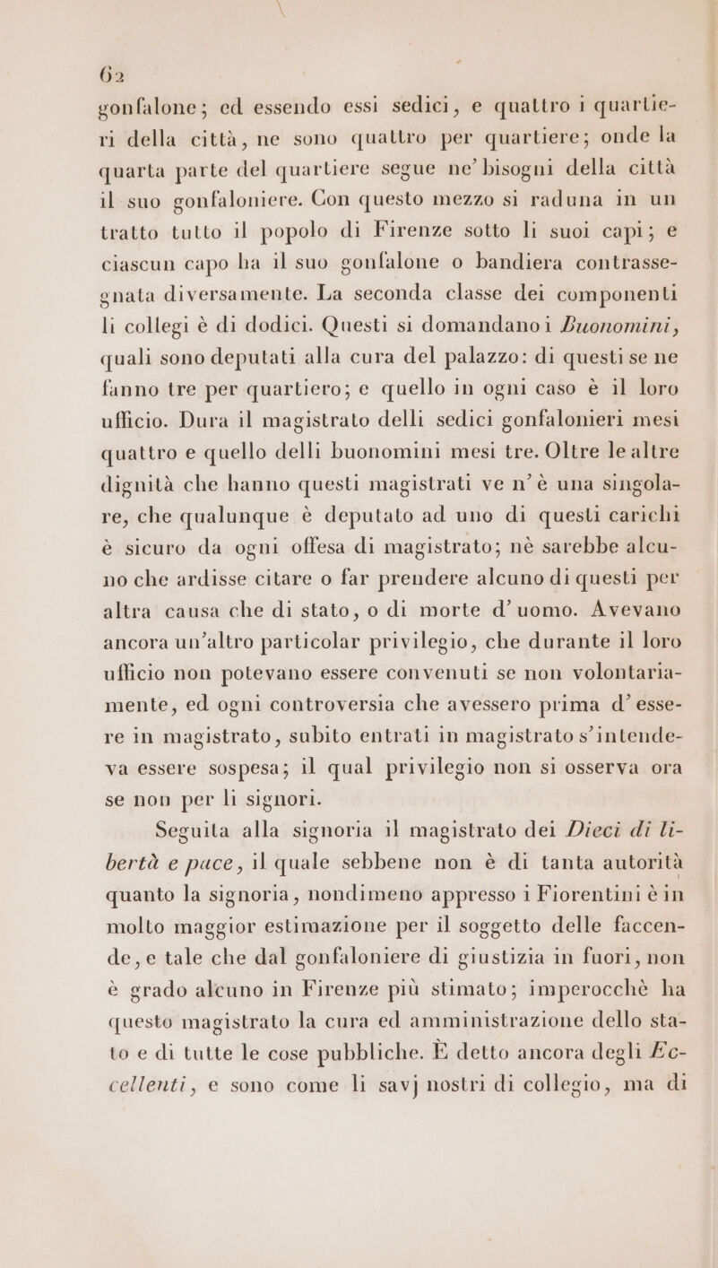 gonfalone; ed essendo essi sedici, e quattro 1 quartie- ri della città, ne sono quattro per quartiere; onde la quarta parte del quartiere segue ne’ bisogni della città il suo gonfaloniere. Con questo mezzo si raduna in un tratto tutto il popolo di Firenze sotto li suoi capi; € ciascun capo ha il suo gonfalone o bandiera contrasse- gnata diversamente. La seconda classe dei componenti li collegi è di dodici. Questi si domandanoi Zuonomini, quali sono deputati alla cura del palazzo: di questi se ne fanno tre per quartiero; e quello in ogni caso è il loro ufficio. Dura il magistrato delli sedici gonfalonieri mesi quattro e quello delli buonomini mesi tre. Oltre le altre dignità che hanno questi magistrati ve n’ è una singola- re, che qualunque è deputato ad uno di questi carichi è sicuro da ogni offesa di magistrato; nè sarebbe alcu- no che ardisse citare o far prendere alcuno di questi per altra causa che di stato, o di morte d’ uomo. Avevano ancora un'altro particolar privilegio, che durante il loro ufficio non potevano essere convenuti se non volontaria- mente, ed ogni controversia che avessero prima d’ esse- re in magistrato, subito entrati in magistrato s'intende- va essere sospesa; il qual privilegio non si osserva ora se non per li signori. | Seguita alla signoria il magistrato dei Dieci di li- bertà e puce, il quale sebbene non è di tanta autorità quanto la signoria, nondimeno appresso 1 Fiorentini è in molto maggior estimazione per il soggetto delle faccen- de, e tale che dal gonfaloniere di giustizia in fuori, non è grado alcuno in Firenze più stimato; imperocchè ha questo magistrato la cura ed amministrazione dello sta- to e di tutte le cose pubbliche. È detto ancora degli £c- cellenti, e sono come li savj nostri di collegio, ma di