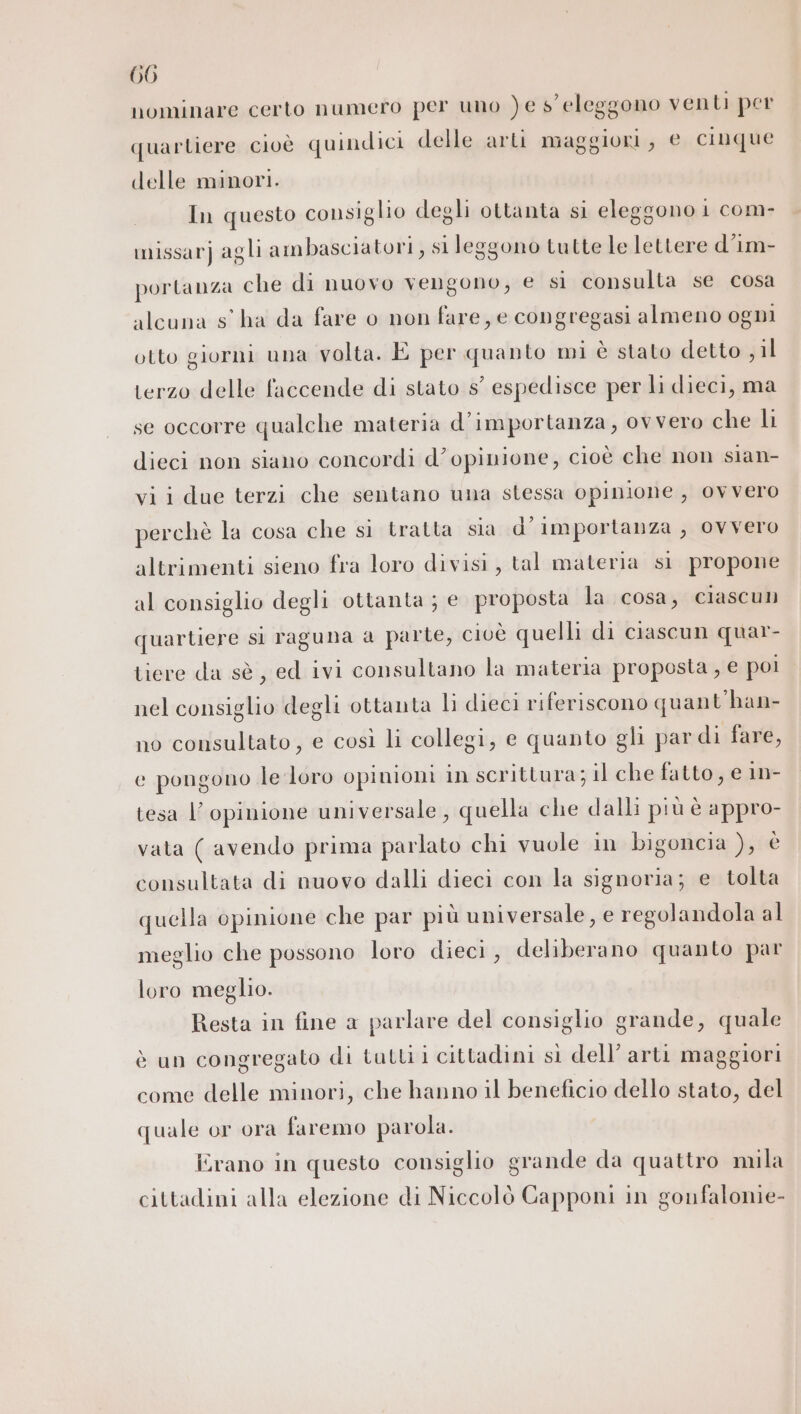 nominare certo numero per uno )e s' eleggono venti per quartiere cioè quindici delle arti maggiori, € cinque delle minori. In questo consiglio degli ottanta si eleggono 1 com- imissarj agli ambasciatori, si leggono tutte le lettere d'im- portanza che di nuovo vengono, e si consulta se cosa alcuna s'ha da fare o non fare, e congregasi almeno ogni otto giorni una volta. È per quanto mi è stato detto , il terzo delle faccende di stato s° espedisce per li dieci, ma se occorre qualche materia d'importanza, ovvero che li dieci non siano concordi d’opinione, cioè che non sian- vii due terzi che sentano una stessa opinione, ovvero perchè la cosa che sì tratta sia d'importanza, ovvero altrimenti sieno fra loro divisi, tal materia sì propone al consiglio degli ottanta ; e. proposta la cosa, ciascun quartiere si raguna a parte, cioè quelli di ciascun quar- tiere da sè , ed ivi consultano la materia proposta , € poi nel consiglio degli ottanta li dieci riferiscono quant'han- no consultato, e così li collegi, e quanto gli pardi fare, c pongono le loro opinioni in scrittura; il che fatto, e 1n- tesa l'opinione universale, quella che dalli più è appro- vata ( avendo prima parlato chi vuole in bigoncia ), è consultata di nuovo dalli dieci con la signoria; e tolta quella opinione che par più universale, e regolandola al meglio che possono loro dieci, deliberano quanto par loro meglio. Resta in fine a parlare del consiglio grande, quale è un congregato di tatti i cittadini sì dell’ arti maggiori come delle minori, che hanno il beneficio dello stato, del quale or ora faremo parola. Erano in questo consiglio grande da quattro mila cittadini alla elezione di Niccolò Capponi in gounfalonie-